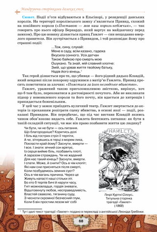 Мандруючи сторінками далеких епох
68
Сюжет. Події п’єси відбуваються в Ельсінорі, у резиденції данських
королів. На території королівського замку з’являється Привид, схожий
на покійного короля («Поставою — мов наш король-небіжчик», — так
говорить про нього офіцер Бернардо, який вартує на майданчику перед
замком). Про цю новину дізнається принц Гамлет — син нещодавно вмер-
лого правителя. Він зустрічається з Привидом, і той розповідає йому про
страшні події:
…Тож, сину, слухай:
Мене в саду, всім казано, гадюка
Вкусила сонного. Усіх датчан
Такою байкою про смерть мою
Ошукано. Та знай, мій славний хлопче:
Змій, що урвав життя твойому батьку,
Надів його вінець.1
Так герой дізнається про те, що убивця — його рідний дядько Клавдій,
який невдовзі після похорону одружився з матір’ю Гамлета. Привид про-
сить помститися за злочин: «Помстися за його нелюдське вбивство».
Гамлет, уражений такою приголомшливою звісткою, вирішує, хоч
що б там було, переконатися в достовірності почутого. Аби не викликати
підозр у новоявленого короля та його почту, він вдається до хитрощів і
прикидається божевільним.
У цей час у замок приїздить вуличний театр. Гамлет звертається до ак-
торів із проханням розіграти сцену вбивства, в основі якої — події, роз-
казані Привидом. Він передбачає, що під час вистави Клавдій якимсь
чином обов’язково видасть себе. Гамлета бентежить питання: як бути в
такій складній ситуації, чи має він право позбавити життя цю людину?
Чи бути, чи не бути — ось питання.
Що благородніше? Коритись долі
І біль від гострих стріл її терпіти,
А чи, зітнувшись в герці з морем лиха,
Покласти край йому? Заснути, вмерти —
І все. І знати: вічний сон врятує,
Із серця вийме біль, позбавить плоті,
А заразом страждань. Чи не жаданий
Для нас такий кінець? Заснути, вмерти.
І спати. Може, й снити? Ось в чім клопіт;
Які нам сни присняться після смерті,
Коли позбудемось земних суєт?
Ось в чім вагань причина. Через це
Живуть напасті наші стільки літ.
Бо хто б терпів бичі й наруги часу,
Гніт можновладця, гордія зневаги,
Відштовхнуту любов, несправедливість,
Властей сваволю, тяганину суду,
З чесноти скромної безчесний глум,
Коли б він простим лезом міг собі
1
	 Тут і далі текст трагедії «Гамлет» подано в перекладі з англійської Леоніда Гребінки.
Генрі Куртні Сілоус.
Титульна сторінка
трагедії «Гамлет»
(1868)
 