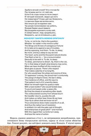 Мандруючи сторінками далеких епох
69
Здобути вічний спокій? Хто стогнав би
Під тягарем життя і піт свій лив,
Коли б не страх попасти після смерті
В той край незнаний, звідки ще ніхто
Не повертався? Страх цей нас безволить,
І в звичних бідах ми волієм жити,
Ніж линути до не відомих нам.
Так розум полохливими нас робить,
Яскраві барви нашої відваги
Від роздумів втрачають колір свій,
А наміри високі, ледь зродившись,
Вмирають, ще не втілившись у дію.
Монолог Гамлета мовою оригіналу
To be, or not to be, that is the question;
Whether ‘tis nobler in the mind to suffer
The Slings and Arrows of outrageous Fortune
Or to take arms against a sea of troubles,
And by opposing, end them. To die, to sleep;
No more; and by a sleep to say we end
The heart–ache and the thousand natural shocks
That flesh is heir to — ‘tis a consummation
Devoutly to be wish’d. To die, to sleep;
To sleep, perchance to dream. Ay, there’s the rub,
For in that sleep of death what dreams may come,
When we have shuffled off this mortal coil,
Must give us pause. There’s the respect
That makes calamity of so long life,
For who would bear the whips and scorns of time,
Th’oppressor’s wrong, the proud man’s contumely,
The pangs of dispriz’d love, the law’s delay,
The insolence of office, and the spurns
That patient merit of th’unworthy takes,
When he himself might his quietus make
With a bare bodkin? who would fardels bear,
To grunt and sweat under a weary life,
But that the dread of something after death,
The undiscovered country from whose bourn
No traveller returns, puzzles the will,
And makes us rather bear those ills we have
Than fly to others that we know not of?
Thus conscience does make cowards of us all,
And thus the native hue of resolution
Is sicklied o’er with the pale cast of thought,
And enterprises of great pitch[1]
 and moment
With this regard their currents turn away,
And lose the name of action.
Король уважно дивиться п’єсу і, не витримавши випробування, при-
готованого йому театральною пасткою, одразу ж після сцени вбивства
йде. Гамлет розуміє, що цей факт доводить вину Клавдія. У відчаї принц
 