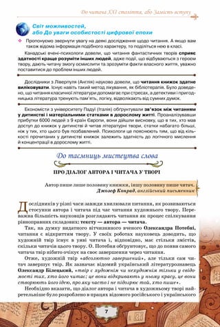 До читача ХХІ століття, або Замість вступу
7
Світ можливостей,
або До уваги особистості цифрової епохи
™™ Пропонуємо звернути увагу на деякі дослідження щодо читання. А якщо вам
також відома інформація подібного характеру, то поділіться нею в класі.
Канадські вчені-психологи довели, що читання фантастичних творів сприяє
здатності краще розуміти інших людей, адже події, що відбуваються з героєм
твору, дають читачу змогу осмислити та зрозуміти факти власного життя, уважно
поставитися до проблем інших людей.
Дослідники з Ліверпуля (Англія) науково довели, що читання книжок здатне
виліковувати. Існує навіть такий метод лікування, як бібліотерапія. Було доведе-
но, що читання класичної літератури допомагає при стресах, а детективи і пригод-
ницька література тренують пам’ять, логіку, відволікають від сумних думок.
Економісти з університету Падуї (Італія) обґрунтували зв’язок між читанням
у дитинстві і матеріальними статками в дорослому житті. Проаналізувавши
прибутки 6000 людей з 9 країн Європи, вони дійшли висновку, що в тих, хто мав
доступ до книжок у дитинстві й читав літературні твори, статки набагато більші,	
ніж у тих, хто цього був позбавлений. Психологи це пояснюють тим, що від кіль-
кості прочитаних у дитинстві книжок залежить здатність до логічного мислення	
й концентрації в дорослому житті.
До таємниць мистецтва слова
Про діалог автора і читача у творі
Дослідників у різні часи завжди хвилювали питання, як розвиваються
стосунки автора і читача під час читання художнього твору. Пере-
важна більшість науковців розглядають читання як процес спілкування
рівноправних складових: тексту — автора — читача.
Так, на думку видатного вітчизняного вченого Олександра Потебні,
читання є відкриттям твору. У  своїх роботах науковець доводить, що
художній твір існує в уяві читача і, відповідно, має стільки змістів,
скільки читачів цього твору. О. Потебня обґрунтовує, що до появи самого
читача твір нібито очікує на своє завершення через читання.
Отже, художній твір «абсолютно завершений», але тільки сам чи-
тач завершує твір. Як зазначає відомий український літературознавець
Олександр Білецький, «твір є художнім чи нехудожнім тільки у свідо-
мості тих, хто його читає; це вони відкривають у ньому красу, це вони
створюють його ідею, про яку часто і не підозрює той, хто пише».
Необхідно вказати, що діалог автора і читача в художньому творі най-
ретельніше було розроблено в працях відомого російського і українського
Автор пише лише половину книжки, іншу половину пише читач.
Джозеф Конрад, англійський письменник
 