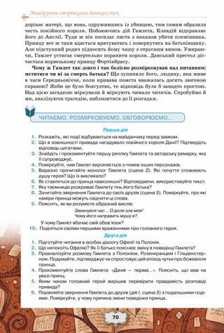 Мандруючи сторінками далеких епох
70
дорікає матері, що вона, одружившись із убивцею, тим самим образила
честь покійного короля. Побоюючись дій Гамлета, Клавдій відправляє
його до Англії. Туди ж він посилає листа з наказом убити племінника.
Принцу все ж таки вдається врятуватись і повернутись на батьківщину.
Але підступний родич підносить йому чашу з отруєним вином. Умираю-
чи, Гамлет устигає смертельно поранити короля. Данський престол діс-
тається норвезькому принцу Фортінбрасу.
Чому ж Гамлет так довго і так болісно розмірковував над питанням:
мститися чи ні за смерть батька? Що зупиняло його, людину, яка живе
в часи Середньовіччя, коли кривава помста вважалась досить звичною
справою? Якби це було боягузтво, то відповідь була б занадто простою.
Над цією загадкою міркували й міркують чимало читачів. Спробуймо й
ми, аналізуючи трагедію, наблизитися до її розгадки.
   Читаємо, розмірковуємо, обговорюємо...
Перша дія
	 1.	 Розкажіть, які події відбуваються на майданчику перед замком.
	 2.	 Що в зовнішності привида нагадувало покійного короля Данії? Підтвердіть
відповідь цитатами.
	 3.	 Знайдіть і прокоментуйте першу репліку Гамлета та авторську ремарку, яка
її супроводжує.
	 4.	 Поміркуйте, чим Гамлет вирізняється з-поміж інших персонажів.
	 5.	 Виразно прочитайте монолог Гамлета (сцена 2). Які почуття сповнюють
душу героя? Що їх викликало?
	 6.	 Як ставляться до принца навколишні? Відповідаючи, використовуйте текст.
	 7.	 Яку таємницю розкриває Гамлету тінь його батька?
	 8.	 Зачитайте звернення Гамлета до своїх друзів (сцена 5). Поміркуйте, про які
наміри принца можуть свідчити ці слова.
	 9.	 Поясніть, як ви розумієте образний вислів:
Звихнувся час… О доле зла моя!
Чому його направить мушу я?
           У чому Гамлет вбачає свій обов’язок?
	10.	 Поділіться своїми першими враженнями про головного героя.
Друга дія
	 1.	 Підготуйте читання в особах діалогу Офелії та Полонія.
	 2.	 Що непокоїть Офелію? Як її батько пояснює зміну в поведінці Гамлета?
	 3.	 Проаналізуйте розмову Гамлета з Полонієм, Розенкранцем і Гільденстер-
ном. Подумайте, підтверджує чи спростовує цей епізод чутки про божевілля
принца.
	 4.	 Прокоментуйте слова Гамлета: «Данія — тюрма…». Поясніть, що мав на	
увазі принц.
	 5.	 Яким чином головний герой вирішив перевірити правдивість розповіді	
привида?
	 6.	 Порівняйте звернення Гамлета до друзів (дія І, сцена 5) з подальшими поді-
ями. Поміркуйте, у чому причина зміни поведінки принца.
 