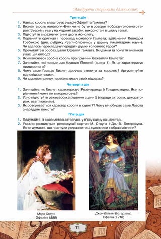 Мандруючи сторінками далеких епох
71
Третя дія
	 1.	 Навіщо король влаштовує зустріч Офелії та Гамлета?
	 2.	 Визначте роль монологу «Бути чи не бути» в розкритті образу головного ге-
роя. Зверніть увагу на художні засоби, використані в цьому тексті.
	 3.	 Підготуйте виразне читання цього монологу.
	 4.	 Порівняйте оригінал і переклад монологу Гамлета, здійснений Леонідом
Гребінкою (див. рубрику «Заглиблюючись у царину гуманітарних наук»).	
Чи вдалось перекладачу передати думки головного героя?
	 5.	 Прочитайте в особах діалог Офелії й Гамлета. Які думки та почуття викликав
у вас цей епізод?  
	 6.	 Який висновок зробив король про причини божевілля Гамлета?
	 7.	 Зачитайте, які поради дає Клавдію Полоній (сцена 1). Як це характеризує
придворного?
	 8.	 Чому саме Гораціо Гамлет доручає стежити за королем? Аргументуйте	
відповідь цитатами.
	 9.	 Чи вдалося принцу переконатись у своїх підозрах?
Четверта дія
	 1.	 Зачитайте, як Гамлет характеризує Розенкранца й Гільденстерна. Яке по-
рівняння й чому він використовує?
	 2.	 Усно підготуйте режисерське рішення сцени 5 (поради акторам, декорато-
рам, освітлювачам).  
	 3.	 Як розкривається характер короля в сцені 7? Чому він обирає саме Лаерта
знаряддям помсти?
П’ята дія
	 1.	 Подумайте, з якою метою автор увів у п’єсу сцену на цвинтарі.
	 2.	 Уважно роздивіться репродукції картин М. Стоуна і Дж.-В. Вотерхауса.	
Як ви думаєте, що прагнули увиразнити ці художники в образі дівчини?
Марк Стоун.
Офелія (1888)
Джон Вільям Вотерхаус.
Офелія (1910)
 
