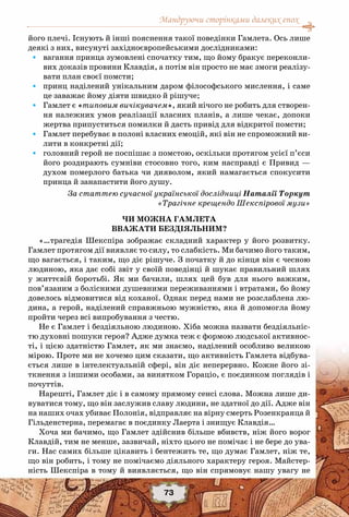 Мандруючи сторінками далеких епох
73
його плечі. Існують й інші пояснення такої поведінки Гамлета. Ось лише
деякі з них, висунуті західноєвропейськими дослідниками:
•	 вагання принца зумовлені спочатку тим, що йому бракує переконли-
вих доказів провини Клавдія, а потім він просто не має змоги реалізу-
вати план своєї помсти;
•	 принц наділений унікальним даром філософського мислення, і саме
це заважає йому діяти швидко й рішуче;
•	 Гамлет є «типовим вичікувачем», який нічого не робить для створен-
ня належних умов реалізації власних планів, а лише чекає, допоки
жертва припуститься помилки й дасть привід для відкритої помсти;
•	 Гамлет перебуває в полоні власних емоцій, які він не спроможний ви-
лити в конкретні дії;
•	 головний герой не поспішає з помстою, оскільки протягом усієї п’єси
його роздирають сумніви стосовно того, ким насправді є Привид —
духом померлого батька чи дияволом, який намагається спокусити
принца й занапастити його душу.
За статтею сучасної української дослідниці Наталії Торкут
«Трагічне крещендо Шекспірової музи»
ЧИ МОЖНА ГАМЛЕТА
ВВАЖАТИ БЕЗДІЯЛЬНИМ?
«…трагедія Шекспіра зображає складний характер у його розвитку.
Гамлет протягом дії виявляє то силу, то слабкість. Ми бачимо його таким,
що вагається, і таким, що діє рішуче. З початку й до кінця він є чесною
людиною, яка дає собі звіт у своїй поведінці й шукає правильний шлях
у життєвій боротьбі. Як ми бачили, шлях цей був для нього важким,
пов’язаним з болісними душевними переживаннями і втратами, бо йому
довелось відмовитися від коханої. Однак перед нами не розслаблена лю-
дина, а герой, наділений справжньою мужністю, яка й допомогла йому
пройти через всі випробування з честю.
Не є Гамлет і бездіяльною людиною. Хіба можна назвати бездіяльніс-
тю духовні пошуки героя? Адже думка теж є формою людської активнос-
ті, і цією здатністю Гамлет, як ми знаємо, наділений особливо великою
мірою. Проте ми не хочемо цим сказати, що активність Гамлета відбува-
ється лише в інтелектуальній сфері, він діє неперервно. Кожне його зі-
ткнення з іншими особами, за винятком Гораціо, є поєдинком поглядів і
почуттів.
Нарешті, Гамлет діє і в самому прямому сенсі слова. Можна лише ди-
вуватися тому, що він заслужив славу людини, не здатної до дії. Адже він
на наших очах убиває Полонія, відправляє на вірну смерть Розенкранца й
Гільденстерна, перемагає в поєдинку Лаерта і знищує Клавдія…
Хоча ми бачимо, що Гамлет здійснив більше вбивств, ніж його ворог
Клавдій, тим не менше, зазвичай, ніхто цього не помічає і не бере до ува-
ги. Нас самих більше цікавить і бентежить те, що думає Гамлет, ніж те,
що він робить, і тому не помічаємо діяльного характеру героя. Майстер-
ність Шекспіра в тому й виявляється, що він спрямовує нашу увагу не
 