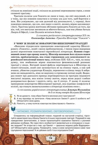 Мандруючи сторінками далеких епох
74
стільки на зовнішні події, скільки на душевні переживання героя, а вони
сповнені трагізму.
Трагедія полягає для Гамлета не лише в тому, що світ жахливий, а й
у тому, що він повинен кинутися в пучину зла для того, щоб боротися з
ним. Він усвідомлює, що сам далекий від досконалості, і, справді, його
поведінка виявляє, що зло, яке панує в житті, якоюсь мірою заплямовує
і його. Трагічна іронія життєвих обставин приводить Гамлета до того, що
він, той, хто виступає месником за вбитого батька, сам теж убиває батька
Лаерта й Офелії, і син Полонія мститься йому».
Із книжки російського літературознавця XX ст.
Олександра Анікста «Трагедія Шекспіра “Гамлет”»
У ЧОМУ Ж ПОЛЯГАЄ НОВАТОРСТВО ШЕКСПІРОВОЇ ТРАГЕДІЇ?
«Важливо підкреслити принципово новаторський характер Шекспі-
рового «Гамлета», який і своєю проблематикою, і типом героя відкривав
далекі перспективи новочасної європейської літератури. Взявши старо-
винний сюжет про кровну помсту, Шекспір наповнив його цілком новим
змістом, проблематикою, яка стане стрижневою для самосвідомості єв-
ропейської інтелігенції нового часу, особливо XIX–XX ст., чим, на нашу
думку, теж неабиякою мірою пояснюється феноменальний резонанс
трагедії у віках. Епічний сюжет-фабула перетворюється в Шекспіра на
сюжет-ситуацію, який уже засновується не на вчинку героя, а сам цей
вчинок, убивство узурпатора Клавдія, перенесено в кінець твору й зобра-
жено як випадковість, ніяк не виділену в стрімкому потоці подій. Водно-
раз сюжет про данського принца перетворюється на трагедію свідомості
мислячої людини, яка осягає істину життя, перед якою дедалі глибше
розкривається фальш і ницість світу, що її оточує. У  цьому й полягає
принципове новаторство Шекспірової трагедії, яка піднімає конфлікти й
колізії, що стануть визначальними в літературі пізніших епох».
Із післямови українського літературознавця Дмитра Наливайка
до 5-го тому творів Вільяма Шекспіра
	 1.	 Як ви думаєте, чому образ Гамлета викликає різні трактування?
	 2.	 А  яку відповідь на запитання «Чому вагається Гамлет?» дали б особисто ви?	
Обґрунтуйте свою думку.
	 3.	 Поясніть, у чому полягає новаторство Шекспірового «Гамлета».
   Читаємо, розмірковуємо, обговорюємо...
Спираючись на інформаційний плакат, поданий на наступній сторінці, підго-
туйте характеристику образу Гамлета й інших персонажів трагедії. Подумайте над
наведеними запитаннями, а також проаналізуйте взаємини Гамлета з різними
дійовими особами. Які грані його особистості виявляються в спілкуванні з інши-
ми людьми? Чи згодні ви з тим, що Гамлет — ідеальна людина доби Відроджен-
ня? Обґрунтуйте свою думку. Поміркуйте, чому в схемі запропоновано саме таке	
групування персонажів? А як дійових осіб п’єси згрупували б ви?
?
 