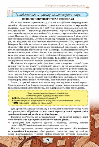Мандруючи сторінками далеких епох
77
Заглиблюючись у царину гуманітарних наук
ЯК ПОРІВНЮВАТИ ОРИГІНАЛ І ПЕРЕКЛАД
Як ви вже знаєте, справжнього дослідника зарубіжної літератури над-
звичайно цінним матеріалом збагачує наука про переклад — перекладо-
знавство. Саме спираючись на її здобутки, ви вже засвоїли, що таке ори-
гінал (синоніми — першотвір, першоджерело) і переклад. Щоб дати друге
життяоригіналу,перекладачеві необхідноволодітирізноманітнимизнан-
нями. Насамперед — обома мовами: мовою першоджерела й тією, якою
здійснюється переклад. Особливі труднощі чатують на перекладача тво-
рів, які віддалені від нас значною часовою відстанню. Так, перекладачі
Гомера та Вергілія мають знати давньогрецьку й латину — так звані мерт-
ві мови, тобто ті, звучання яких давно завмерло. А перекладач, який бе-
реться за переклад сонетів або п’єс В. Шекспіра, має відповідно оволодіти
таємницями староанглійської мови. Але цього недостатньо, потрібно зна-
ти також умови написання твору, особливості історичного та культурно-
го розвитку народу, якому він належить. Та головне, щоб усі ці знання
поєднувалися з творчим хистом, письменницьким талантом.
На відміну від перекладачів офіційно-ділових, наукових та публіцис-
тичних текстів, які прагнуть дослівної точності, автор художнього пере-
кладу дбає насамперед про збереження гармонії змісту й форми оригіналу.
Особливої майстерності потребує відтворення поезії, оскільки перекла-
дач думає ще й про збереження рими, ритму, віршованого розміру першо-
джерела. Так, під час перекладу сонетів Шекспіра необхідно передати не
лише форму саме англійського сонета, а й перехресне римування.
Звісно, у процесі поетичного перекладу неминучими є певні втрати.
Однак справжній майстер перекладацької справи завжди прагне зберег-
ти найважливіші елементи твору, які відображають його своєрідність.
Для зручності аналізу оригіналу й перекладу поетичного твору часто
використовують підрядник — дослівний переклад, який передає зміст
оригіналу й зазвичай не зберігає його форму.
Важливо пам’ятати, що перекладання — це творчий процес, який
постійно вимагає від тлумача прийняття певних рішень.
™™ Пропонуємо вам порівняти оригінал і переклад монологу Гамлета	
(див. с. 68–69), який певною мірою є закінченим текстом.
Під час порівняння радимо скористатись пам’яткою «Як порівню-
вати оригінал і переклад» (див. форзац) і звернути увагу на такі ас-
пекти розглядуваних текстів: ідейно-тематична сутність монологу;
Тому, порівнюючи переклад з оригіналом,
важливо шукати відповідь на три запитання:
ЩО (збережено, втрачено, замінено, додано)?
ЯК це вплинуло на збереження чи зміну змісту і форми твору в цілому?
ЧОМУ перекладач удався до таких змін?
 