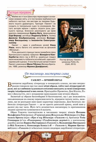 Мандруючи сторінками далеких епох
79
До таємниць мистецтва слова
Гамлет — вічний образ
Вивчаючи зарубіжну літературу в попередніх класах, ви вже неодно-
разово говорили про так звані вічні образи, тобто такі літературні об-
рази, які за глибиною художнього втілення виходять за межі конкретних
творів і відображеної в них епохи. Пригадайте Прометея, Дон Кіхота, Ро-
мео і Джульєтту, які є яскравими прикладами саме вічних образів.
Зазвичай ці образи багатобарвні й багатозначні, що і дає можливість
письменникам по-своєму переосмислити їх, відкрити читачу якісь, мож-
ливо, ще не розгадані ним грані характеру персонажа. Для багатьох лю-
бителів літератури Гамлет — це не просто данський принц, який жив у
далекі від нас часи. Його ім’я асоціюється насамперед із притаманною
людині здатністю сумніватися й шукати.
Образ Гамлета спостерігаємо в численних творах: німців Йоганна
Вольфганга Ґете (роман «Учнівські роки Вільгельма Мейстера») та Бер-
тольта Брехта (вірш «Про п’єсу Шекспіра «Гамлет»»), британця Тома
Стоппарда (п’єса «Розенкранц і Гільденстерн мертві»), у поетичному
доробку росіян Бориса Пастернака («Гамлет»), Володимира Висоцького
(«Мій Гамлет»), Олександра Блока («Я — Гамлет»), Марини Цвєтає-
вої (цикл «Гамлет») і в багатьох інших шедеврах зарубіжної літератури.
Майже всі п’єси Шекспіра перекладені основ-	
ними мовами світу, а їх постановки відбуваються
набагато частіше, ніж вистави за творами будь-
якого іншого драматурга. Трагедія «Гамлет» не
сходить із театральних сцен та кіноекранів. Ба-
гато акторів мріяли і мріють зіграти роль дан-
ського принца. Блискуче реалізувати цю мрію
вдалось американцю Едвіну Буту, француженці
Сарі Бернар, англійцю Лоуренсу Олів’є, поляку	
Даніелю Ольбрихському, росіянам Володи-
миру Висоцькому та Іннокентію Смоктунов-
ському.
Гамлет — одна з улюблених ролей Кіану	
Рівза, якого багато хто запам’ятав за фільмом
«Матриця».
Роль данського принца також привабила зірку
британського серіалу «Шерлок» Бенедікта Кам-
бербетча (його гру в 2015 р. українські глядачі
мали можливість побачити на київській, одеській і
харківській сценах). У кіно багатьом запам’ятався
Гамлет у виконанні Мела Гібсона (Велика Брита-
нія, 1990, режисер Франко Дзефіреллі).
Мистецькi передзвони
Постер фільму «Гамлет» 	
(режисер Робін Ло,
США, 2015)
 