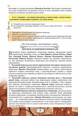 8
філософа та літературознавця Михайла Бахтіна. Дослідник підкреслює,
що лише особистісне включення читача в текст доповнює його, робить
твором в істинному значенні цього слова.
Отже, читання — це творча діяльність, а читач твору є таким самим
учасником літературного процесу, як і його автор.
	 1.	 Розкрийте роль читача у художньому творі.
	 2.	 На конкретних прикладах доведіть, що читання твору мистецтва — це творча
діяльність.
	
Про роль художнього перекладу
Вивчаючи твори зарубіжної літератури завдяки перекладам таких
українських майстрів слова, як Іван Франко, Олена Пчілка, Борис
Тен, Григорій Кочур, Микола Бажан, Дмитро Паламарчук, Максим
Рильський, Микола Лукаш і багатьох інших, ви, напевно, переконали-
ся, що значення художнього перекладу для розвитку людства важко
переоцінити.
 Художній переклад має високе призначення: він сприяє діалогу куль-
тур різних народів. Неперевершений теоретик і практик українського
перекладу Максим Рильський підкреслював, що «обмін перекладами
художніх творів становить одну з найпотужніших підойм у справі
взаємо-ознайомлення народів, у справі їх культурного збагачення, у спра-
ві дружби народів».
 Художній переклад завжди відігравав важливу роль у збагаченні
рідної мови, оскільки робота над перекладом сприяє виявленню всіх
можливостей рідної мови, використанню всіх її «скарбів». Так, справж-
ній майстер художнього перекладу Микола Зеров визначав перекла-
дацтво як одне з «найрезультативніших, найоптимальніших шляхів
збагачення українського слова здобутками світової класики».
 Художній переклад збагачує національну літературу, оскільки завдя-
ки перекладу освоюються нові жанри, теми, сюжети. Тому майстерні
художні переклади є складовою національного письменства. Відомий ві-
тчизняний поет і перекладач Дмитро Павличко наголошував, що пере-
клад — це «необхідна умова повнокровного життя кожної літератури.
Чим ширші перекладацькі можливості й чим вищий рівень інтерпрета-
ційного мистецтва тієї чи іншої словесності, тим потужніша її оригі-
нальна продукція».
?
 Пригадайте, що вам відомо про художній переклад.
 Поясніть, що таке оригінал твору.
 Чи погоджуєтеся ви з думкою відомого майстра українського перекладу Григорія   
      Кочура про те, що «потрібно перекладати не “краще від оригіналу”, а так, як в ори
гіналі»? Поясніть свою позицію.
До таємниць мистецтва слова
 