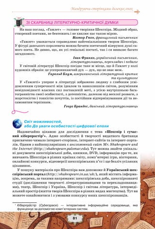 Мандруючи сторінками далеких епох
81
Світ можливостей,
або До уваги особистості цифрової епохи
Надзвичайно цікавою для дослідження є тема «Шекспір і сучас-
ний кіберпростір1
». Адже особистості й творчості видатного британця
присвячено чимало інтернет-сторінок, інтернет-сайтів та інтернет-порта-
лів. Одним з найпопулярніших є англомовний сайт Mr. Shakespeare and
the Internet (http://shakespeare.palomar.edu). Тут можна знайти унікаль-
ні документи шекспірівської доби, книжки, DVD, інформацію про те, як
вивчають Шекспіра в різних країнах світу, комп’ютерні ігри, вікторини,
онлайнові конкурси, відеоверсії шекспірівських п’єс і ще безліч усіляких
цікавинок.
У пошуку матеріалів про Шекспіра вам допоможе й Український шек-
спірівський портал (http://shakespeare.in.ua/uk/), який містить інформа-
цію, зокрема, за такими напрямами: шекспірівська доба, шекспірознавчі
студії (дослідження творчості літературознавцями та перекладознавця-
ми), театр, Шекспір і Україна, Шекспір і світова література, інтермеді-
альний простір (життя творів Шекспіра в різних видах мистецтва). Тут ви
можете ознайомитися і з умовами конкурсу юних шекспірознавців.
1
	 Кіберпростір (Cyberspace) — інтерактивне інформаційне середовище, яке	
функціонує за допомогою комп’ютерних систем.
Зі скарбниці літературно-критичної думки
На наш погляд, «Гамлет» — головне творіння Шекспіра. Жодний образ,
створений поетами, не бентежить і не хвилює нас такою мірою.
Віктор Гюго, французький письменник
«Гамлет» уважається справедливо найгеніальнішим твором Шекспіра.
У фігурі данського королевича можна бачити поетичний візерунок душі са-
мого поета. Не дивно, що, як усі геніальні постаті, так і ся виявляє багато
загадкового.
Іван Франко, український письменник,
літературознавець, перекладач і педагог
У світовій літературі Шекспір посідає таке ж місце, що й Гамлет у колі
художніх образів: це усепроникаючий дух — дух, що не знає меж.
Гарольд Блум, американський літературний критик
та культуролог
У «Гамлеті» уперше в літературі зображено людину з глибоким усві-
домленням суперечності між ідеалом та навколишнім світом, розумінням
невідповідності власних сил поставленій меті, з усією внутрішньою бага-
тогранністю своєї особистості, з дотепністю, далекою від веселої розваги, з
жорстокістю і тонкістю почуттів, із постійним відтермінуванням дії та не-
самовитим терпінням.
Георг Брандес, данський літературознавець
 