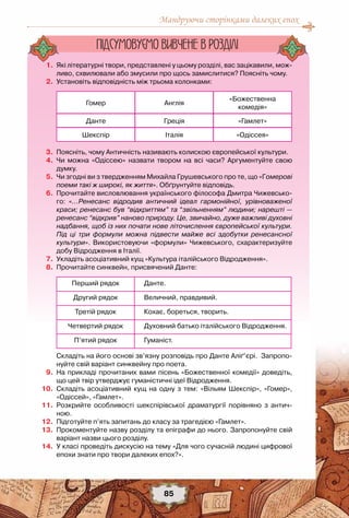 Мандруючи сторінками далеких епох
85
	 1.	 Які літературні твори, представлені у цьому розділі, вас зацікавили, мож-
ливо, схвилювали або змусили про щось замислитися? Поясніть чому.
	 2.	 Установіть відповідність між трьома колонками:
Гомер Англія
«Божественна
комедія»
Данте Греція «Гамлет»
Шекспір Італія «Одіссея»
	 3.	 Поясніть, чому Античність називають колискою європейської культури.
	 4.	 Чи можна «Одіссею» назвати твором на всі часи? Аргументуйте свою
думку.
	 5.	 Чи згодні ви з твердженням Михайла Грушевського про те, що «Гомерові
поеми такі ж широкі, як життя». Обґрунтуйте відповідь.
	 6.	 Прочитайте висловлювання українського філософа Дмитра Чижевсько-
го: «…Ренесанс відродив античний ідеал гармонійної, урівноваженої
краси; ренесанс був “відкриттям” та “звільненням” людини; нарешті —
ренесанс “відкрив” наново природу. Це, звичайно, дуже важливі духовні
надбання, щоб із них почати нове літочислення європейської культури.
Під ці три формули можна підвести майже всі здобутки ренесансної
культури». Використовуючи «формули» Чижевського, схарактеризуйте
добу Відродження в Італії.
	 7.	 Укладіть асоціативний кущ «Культура італійського Відродження».
	 8.	 Прочитайте синквейн, присвячений Данте:
Перший рядок Данте.
Другий рядок 	Величний, правдивий.
Третій рядок Кохає, бореться, творить.
Четвертий рядок Духовний батько італійського Відродження.
П’ятий рядок 	Гуманіст.
	 	 Складіть на його основі зв’язну розповідь про Данте Аліґ’єрі.  Запропо-
нуйте свій варіант синквейну про поета.
	 9.	 На прикладі прочитаних вами пісень «Божественної комедії» доведіть,
що цей твір утверджує гуманістичні ідеї Відродження.
	10.	 Складіть асоціативний кущ на одну з тем: «Вільям Шекспір», «Гомер»,
«Одіссей», «Гамлет».
	11.	 Розкрийте особливості шекспірівської драматургії порівняно з антич-	
ною.
	12.	 Підготуйте п’ять запитань до класу за трагедією «Гамлет».
	13.	 Прокоментуйте назву розділу та епіграфи до нього. Запропонуйте свій
варіант назви цього розділу.
	14.	 У класі проведіть дискусію на тему «Для чого сучасній людині цифрової
епохи знати про твори далеких епох?».
Пiдсумовуc-мо вивчене в роздiлi
 