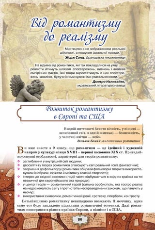 Від романтизму до реалізму
86
Вiд романтизму
до реалiзму
Мистецтво є не зображенням реальної
дійсності, а пошуком ідеальної правди.
                             Жорж Санд, французька письменниця
На відміну від романтиків, які так покладалися на уяву,
реалісти йтимуть шляхом спостережень, вивчень і аналізів	
емпірічних фактів, їхні твори виростатимуть із цих спостере-
жень і аналізів, будучи їхніми художніми узагальненнями.
                             Дмитро Наливайко,
	 український літературознавець
Ви вже знаєте з 9 класу, що романтизм — це ідейний і художній
напрям у культурі кінця ХVIII – першої половини ХІХ ст. Пригадай-
мо основні особливості, характерні для творів романтизму:
™™ заглиблення у внутрішній світ людини;
™™ двосвіття (у творах романтиків співіснують світ реальний і світ фантастики);
™™ звернення до фольклору (романтики збирали фольклорні твори та використо-
вували їх образи, сюжети й мотиви у власній творчості);
™™ інтерес до східної екзотики (події часто відбуваються в східних країнах на тлі
незвичної для європейського ока природи);
™™ у центрі творів — романтичний герой (сильна особистість, яка гостро реагує
на недосконалість світу і протистоїть несправедливим законам, що панують у
ньому);
™™ використання символіки, романтичної іронії, гротеску, гіперболи, контрасту.
Батьківщиною романтизму невипадково вважають Німеччину, адже
саме тут було закладено підвалини романтичної естетики. Далі роман-
тизм поширився в різних країнах Європи, а пізніше і в США.
Розвиток романтизму
в Європі та США
В одній миттєвості бачити вічність, у піщині —
величезний світ, в одній жменьці — безмежність,
у чашечці квітки — небо.
Вільям Блейк, англійський романтик
 