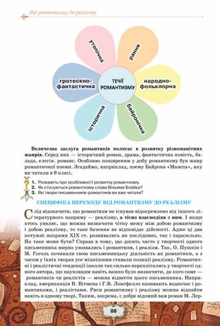 Від романтизму до реалізму
88
Величезна заслуга романтиків полягає в розвитку різноманітних
жанрів. Серед них — історичний роман, драма, фантастична повість, ба-
лада, елегія. романс. Особливо поширеним у добу романтизму був жанр
романтичної поеми. Згадаймо, наприклад, поему Байрона «Мазепа», яку
ви читали в 9 класі.
	 1.	 Розкажіть про особливості розвитку романтизму.
	 2.	 Як стосуються романтизму слова Вільяма Блейка?
	 3.	 Які твори письменників-романтиків ви вже читали?
СПЕЦИФІКА ПЕРЕХОДУ ВІД РОМАНТИЗМУ ДО РЕАЛІЗМУ
Слід відзначити, що романтизм не існував відокремлено від іншого лі-
тературного напряму — реалізму, а тісно взаємодіяв з ним. І якщо
хтось уявляє, що можна визначити чітку межу між добою романтизму
і добою реалізму, то таке бачення не відповідає дійсності. Адже ці два
потужні напрями ХІХ ст. розвивались як послідовно, так і паралельно.
Як таке може бути? Справа в тому, що досить часто у творчості одного
письменника мирно уживались і романтизм, і реалізм. Так, О. Пушкін і
М. Гоголь починали свою письменницьку діяльність як романтики, а з
часом у їхніх творах усе міцнішими ставали позиції реалізму. Романтич-
ні і реалістичні тенденції інколи так сильно переплітались у творчості од-
ного автора, що науковцям навіть важко було визначити, до кого саме —
романтиків чи реалістів — можна віднести цього письменника. Напри-
клад, американців В. Вітмена і Г.В. Лонгфелло називають водночас і ро-
мантиками, і реалістами. Риси романтизму і реалізму можна віднайти
навіть в одному творі. Таким, зокрема, є добре відомий вам роман М. Лер-
?
 