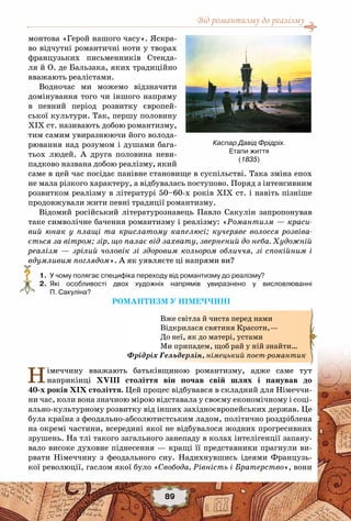 Від романтизму до реалізму
89
монтова «Герой нашого часу». Яскра-
во відчутні романтичні ноти у творах
французьких письменників Стенда-
ля й О. де Бальзака, яких традиційно
вважають реалістами.
Водночас ми можемо відзначити
домінування того чи іншого напряму
в певний період розвитку європей-
ської культури. Так, першу половину
ХІХ ст. називають добою романтизму,
тим самим увиразнюючи його волода-
рювання над розумом і душами бага-
тьох людей. А  друга половина неви-
падково названа добою реалізму, який
саме в цей час посідає панівне становище в суспільстві. Така зміна епох
не мала різкого характеру, а відбувалась поступово. Поряд з інтенсивним
розвитком реалізму в літературі 50–60-х років ХІХ ст. і навіть пізніше
продовжували жити певні традиції романтизму. 
Відомий російський літературознавець Павло Сакулін запропонував
таке символічне бачення романтизму і реалізму: «Романтизм — краси-
вий юнак у плащі та крислатому капелюсі; кучеряве волосся розвіва-
ється за вітром; зір, що палає від захвату, звернений до неба. Художній
реалізм — зрілий чоловік зі здоровим кольором обличчя, зі спокійним і
вдумливим поглядом». А як уявляєте ці напрями ви?
	 1.	 У чому полягає специфіка переходу від романтизму до реалізму?
	 2.	 Які особливості двох художніх напрямів увиразнено у висловлюванні	
П. Сакуліна?
РОМАНТИЗМ У НІМЕЧЧИНІ
Німеччину вважають батьківщиною романтизму, адже саме тут
наприкінці ХVIII століття він почав свій шлях і панував до
40-х років ХІХ століття. Цей процес відбувався в складний для Німеччи-
ни час, коли вона значною мірою відставала у своєму економічному і соці-
ально-культурному розвитку від інших західноєвропейських держав. Це
була країна з феодально-абсолютистським ладом, політично роздріблена
на окремі частини, всередині якої не відбувалося жодних прогресивних
зрушень. На тлі такого загального занепаду в колах інтелігенції запану-
вало високе духовне піднесення — кращі її представники прагнули ви-
рвати Німеччину з феодального сну. Надихнувшись ідеями Французь-
кої революції, гаслом якої було «Свобода, Рівність і Братерство», вони
Вже світла й чиста перед нами
Відкрилася святиня Красоти,—
До неї, як до матері, устами
Ми припадем, щоб рай у ній знайти…
Фрідріх Гельдерлін, німецький поет-романтик
?
Каспар Давід Фрідріх.
Етапи життя
(1835)
 