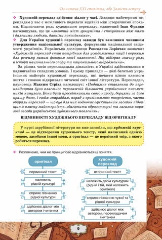 До читача ХХІ століття, або Замість вступу
9
 Художній переклад здійснює діалог у часі. Завдяки майстерним пе-
рекладам у нас є можливість подолати відстані між історичними епоха-
ми. Відзначаючи роль художнього перекладу, славетний Іван Франко
наголошував, що це «золотий міст зрозуміння і спочування між нами
і далекими людьми, давніми поколіннями».
 Для України художній переклад завжди був важливим чинником
утвердження національної культури, формування національної свідо-
мості українців. Українська дослідниця Роксоляна Зорівчак зазначає:
«Художній переклад став потрібним для усвідомлення нації і ворожим
для режиму самим фактом своєї наявності. Він відіграв значну роль
в історії національного опору та національного відродження».
За різних часів перекладацька діяльність в Україні здійснювалася в
надзвичайно складних умовах. І цьому приклади — долі багатьох укра-
їнських майстрів художньої перекладу, які почасти ціною власного
життя і спокою відкривали читачеві світ іншої літератури. Перекладач,
науковець Максим Стріха наголошує: «Подвижне ставлення до пере-
кладацтва було властиве переважній більшості українських письмен-
ників минулого. Вони були просвітниками свого народу, борцями за його
кращу долю, і своїм знаряддям, поряд з оригінальною творчістю, часто
обирали переклад — що був для них водночас ефективним засобом підви-
щити власну майстерність, збагатити образотворчі та загалом вира-
зові засоби українського художнього мовлення».
Відмінності художнього перекладу від оригіналу
™™ Розглянемо, чим же принципово відрізняються ці поняття.
У курсі зарубіжної літератури ви вже засвоїли, що художній пере-
клад — це відтворення художнього тексту, який написаний однією
мовою, засобами іншої мови, а оригінал — це первісний твір, з якого
робиться переклад.
оригінал
художній
переклад
первинний текст
належить
рідній культурі
сприяє пізнанню
рідної культури
здійснює діалог між
автором і читачем
вторинний текст
сприяє пізнанню чужої та
рідної культури
здійснює діалог між
автором, перекладачем
і читачем
належить двом культурам
(рідній і тій, якій належить
оригінал)
 