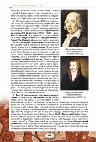 Від романтизму до реалізму
90
виступили проти соціального гніту, влади
грошей і бездуховності, які панували в того-
часному суспільстві. Головним їхнім знаряд-
дям у цій боротьбі стала художня література.
 Почалось усе з того, що в 1796 р. в універси-
тетському містечку Єна зібралася прогресивно на-
лаштована молодь (філософи, письменники, вче-
ні) і заснувала школу (гурток) так званого єнського
романтизму. Звідси і виникла назва першого ета-
пу німецького романтизму (1795–1805) — ран-
ній, або єнський. Яскравими його представника-
ми є брати Август Вільгельм і Фрідріх Шлегелі,
Людвіг Тік, Новаліс. До цього ж періоду відносять
і творчість Фрідріха Гельдерліна, який не входив
до єнського гуртка. Важливою ознакою творчості
ранніх романтиків є універсалізм. Представни-
ки цієї течії прагнули охопити у своїх творах буття
в усіх його проявах; з цим пов’язано і те, що їхні
твори мали яскраво виражений філософський
характер. Єнські романтики проголосили культ
геніальної особистості митця. Саме в людині
мистецтва вони вбачали особистість, наділену да-
ром осягнення сутності світу і здатну на його про-
гресивне перетворення. Так, Новаліс писав: «Поет
осягає природу краще, ніж учений». Саме тому ге-
роєм багатьох романтичних творів є художник, му-
зикант або поет. Значну роль єнські романтики від-
водили естетичному началу, адже вони вірили,
що краса (і насамперед духовна) може врятувати
світ. Не випадково письменники прагнули відійти
від зображення конкретної історичної дійсності, а
звертали увагу насамперед на внутрішній світ лю-
дини. І не випадково символом романтичної мрії
і романтизму взагалі став прекрасний образ бла-
китної квітки, створений Новалісом.
 Другий етап розвитку німецького роман-
тизму отримав назву гейдельберзький (1806–
1815). Вона пов’язана з університетом у місті	
Гейдельберзі, де було створено потужний гурток романтиків, що переслідували
дещо інші цілі, ніж єнські. Основними чинниками, які вплинули на розвиток ро-
мантизму в цей період, були наполеонівська окупація (армія французького ім-
ператора захопила всю Німеччину) і стимульована нею хвиля визвольного руху.
Щоб підняти національний дух німецького народу, гейдельберзькі романтики,
серед яких були відомі вчені-філологи брати Якоб і Вільгельм Ґрімм, зверну-
лись до фольклору. Вони свято вірили в те, що народні твори здатні підживити
національну свідомість, підтримати віру німців у невмирущість їхньої культури, у
торжество добра. Саме тому в цей час розвивається так званий фольклорний
романтизм, який ґрунтується на німецьких народних казках, легендах і піснях.	
Як ви пам’ятаєте, брати Ґрімм уславились саме тим, що були збирачами і дослід-
никами фольклорних перлин німецького народу.
Невідомий художник.
Портрет Новаліса
(друга половина XVIII ст.)
Франц Карл Хамер.
Портрет Фрідріха 	
Гельдерліна (1792)
 