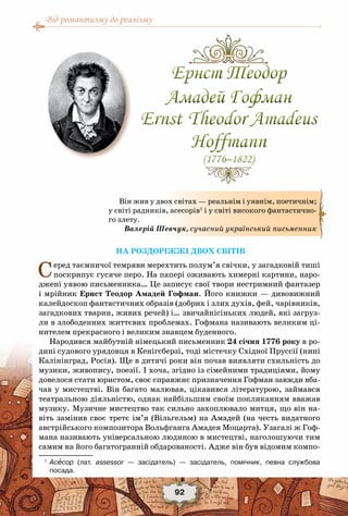 Від романтизму до реалізму
92
На роздоріжжі двох світів
Серед таємничої темряви мерехтить полум’я свічки, у загадковій тиші
поскрипує гусяче перо. На папері оживають химерні картини, наро-
джені уявою письменника… Це записує свої твори нестримний фантазер
і мрійник Ернст Теодор Амадей Гофман. Його книжки — дивовижний
калейдоскоп фантастичних образів (добрих і злих духів, фей, чарівників,
загадкових тварин, живих речей) і… звичайнісіньких людей, які загруз-
ли в злободенних життєвих проблемах. Гофмана називають великим ці-
нителем прекрасного і великим знавцем буденного.
Народився майбутній німецький письменник 24 січня 1776 року в ро-
дині судового урядовця в Кенігсберзі, тоді містечку Східної Пруссії (нині
Калінінград, Росія). Ще в дитячі роки він почав виявляти схильність до
музики, живопису, поезії. І хоча, згідно із сімейними традиціями, йому
довелося стати юристом, своє справжнє призначення Гофман завжди вба-
чав у мистецтві. Він багато малював, цікавився літературою, займався
театральною діяльністю, однак найбільшим своїм покликанням вважав
музику. Музичне мистецтво так сильно захоплювало митця, що він на-
віть замінив своє третє ім’я (Вільгельм) на Амадей (на честь видатного
австрійського композитора Вольфганга Амадея Моцарта). Узагалі ж Гоф-
мана називають універсальною людиною в мистецтві, наголошуючи тим
самим на його багатогранній обдарованості. Адже він був відомим компо-
1
	 Асесор (лат. assessor — засідатель) — засідатель, помічник, певна службова	
посада.
Ернст Теодор
Амадей Гофман
Ernst Theodor Amadeus
Hoffmann
(1776–1822)
Ернст Теодор
Амадей Гофман
Ernst Theodor Amadeus
Hoffmann
(1776–1822)
Він жив у двох світах — реальнім і уявнім, поетичнім;
у світі радників, асесорів1
і у світі високого фантастично-
го злету.
Валерій Шевчук, сучасний український письменник
 