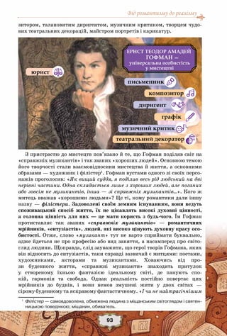 Від романтизму до реалізму
93
зитором, талановитим диригентом, музичним критиком, творцем чудо-
вих театральних декорацій, майстром портретів і карикатур.
З пристрастю до мистецтв пов’язано й те, що Гофман поділяв світ на
«справжніх музикантів» і так званих «хороших людей». Основною темою
його творчості стали взаємовідносини мистецтва й життя, а основними
образами — художник і філістер1
. Гофман вустами одного зі своїх персо-
нажів проголосив: «Як вищий суддя, я поділив весь рід людський на дві
нерівні частини. Одна складається лише з хороших людей, але поганих
або зовсім не музикантів, інша — зі справжніх музикантів…». Кого ж
митець вважав «хорошими людьми»? Це ті, кому романтики дали іншу
назву — філістери. Задоволені своїм земним існуванням, вони ведуть
споживацький спосіб життя, їх не цікавлять високі духовні цінності,
а головна цінність для них — це мати користь з будь-чого. Їм Гофман
протиставляє так званих «справжніх музикантів» — романтичних
мрійників, «ентузіастів», людей, які високо цінують духовну красу осо-
бистості. Отже, слово «музикант» тут не варто сприймати буквально,
адже йдеться не про професію або вид заняття, а насамперед про світо-
гляд людини. Щоправда, слід зауважити, що герої творів Гофмана, яких
він відносить до ентузіастів, таки справді зазвичай є митцями: поетами,
художниками, акторами та музикантами. Ховаючись від про-
зи буденного життя, «справжні музиканти» знаходять притулок
у створеному їхньою фантазією ідеальному світі, де панують спо-
кій, гармонія та свобода. Однак реальність постійно повертає цих
мрійників до буднів, і вони немов змушені жити у двох світах —
сірому буденному та яскравому фантастичному. «І чи не найтрагічнішим
1
	 Філістер — самовдоволена, обмежена людина з міщанським світоглядом і святен-
ницькою поведінкою; міщанин, обиватель.
ЕРНСТ ТЕОДОР АМАДЕЙ
ГОФМАН —
а а
а
а а а
 