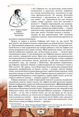 Від романтизму до реалізму
94
є для Гофмана те, що філістери витісняють
ентузіастів із реального життя, відводять
їм у ньому жалюгідну роль, залишаючи їм цар-
ство фантастичного. До митців філістери
ставляться з презирством як до “несерйоз-
них людей”, які “присвятили все своє життя
справі, котра служить лише для насолоди й
розваги”»1
. Гофман переконаний, що музикан-
тами народжуються, а філістерами стають. На
його думку, людина має робити вибір — і справа
зовсім не в тому, якому роду занять вона присвя-
тить своє життя. Головне полягає в іншому —
людина не має присвячувати себе служінню
гаманцю і шлунку, вона покликана прагнути до
духовного самовдосконалення.
Звідки ж узявся в думках Гофмана цей поділ на два світи? Ви
пам’ятаєте, що двосвіття взагалі характерне для романтичного світогля-
ду. Письменники-романтики завжди прагнули втекти у вигаданий світ,
який багато в чому відрізнявся від суворої дійсності. Сам же Гофман усе
життя розривався між двома світами. Щоб заробляти гроші, він змуше-
ний був займатися справою, яка не була йому до душі, — тягнути ярмо
чиновницької праці. І слід відзначити, що Гофману вдалось досягти пев-
них успіхів у юридичній галузі. Крім того, володіючи письменницькою
спостережливістю й проникливістю, він по-особливому гостро сприймав
всі прикрощі тогочасного життя, відчував на собі всю недосконалість
суспільного ладу, що панував у Німеччині. Дослідники відзначають,
що Гофману довелося творити в найпохмуріший час німецької історії у
ХІХ столітті. Це період, коли Німеччина була феодально-монархічною
державою, роздробленою на багато частин, з духовно убогим дворян-
ством, політично боягузливим бюргерством і пригніченим народом, який
мовчазно зносив усілякі біди. Душа Гофмана прагнула вирватись із такої
непривабливої буденності, вона поринала у країну мрій і казок, де все ви-
глядало зовсім по-іншому — яскраво, радісно і чарівливо.
Гофман звертався у своїй літературній творчості до різних жанрів (пи-
сав романи, новели, повісті-казки, есе, лібрето до своїх музичних творів).
Одним з найкращих творів сам майстер вважав роман «Життєва філосо-
фія кота Мура» (1822). Однак невипадково в його письменницьку уяву
приходили насамперед казкові історії. Розмірковуючи про творчий шлях
німецького генія, наш сучасник Валерій Шевчук зазначив: «Гофманова
ж казка — це те, чого в житті немає, але що має бути, це те, що ро-
бить людину людиною, це гігантська й небувала боротьба двох, на жаль,
взаємозаперечних світів — прози життя й поезії. Звідси стає зрозуміла
й письменницька сатира — його сміх і гнів проти філістерського, само-
вдоволеного світу володарів життя — буржуа».
1
	 Н а л и в а й к о  Д.  Ернст Теодор Амадей Гофман // Н а л и в а й к о Д., Ш а х о в а К.
Зарубіжна література XIX ст. Доба романтизму. — Тернопіль, 2001.
Ернст Теодор Амадей
Гофман.
Автопортрет-
карикатура
 