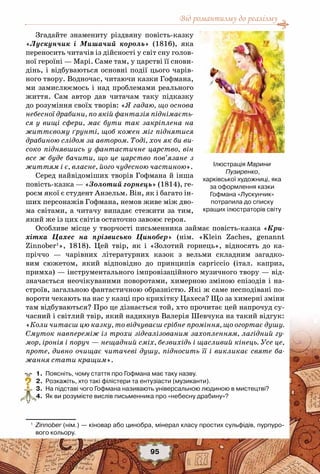 Від романтизму до реалізму
95
Згадайте знамениту різдвяну повість-казку
«Лускунчик і Мишачий король» (1816), яка
переносить читачів із дійсності у світ сну голов-
ної героїні — Марі. Саме там, у царстві її снови-
дінь, і відбуваються основні події цього чарів-
ного твору. Водночас, читаючи казки Гофмана,
ми замислюємось і над проблемами реального
життя. Сам автор дав читачам таку підказку
до розуміння своїх творів: «Я гадаю, що основа
небесної драбини, по якій фантазія піднімаєть-
ся у вищі сфери, має бути так закріплена на
життєвому ґрунті, щоб кожен міг піднятися
драбиною слідом за автором. Тоді, хоч як би ви-
соко піднявшись у фантастичне царство, він
все ж буде бачити, що це царство пов’язане з
життям і є, власне, його чудесною частиною».
Серед найвідоміших творів Гофмана й інша
повість-казка — «Золотий горнець» (1814), ге-
роєм якої є студент Анзельм. Він, як і багато ін-
ших персонажів Гофмана, немов живе між дво-
ма світами, а читачу випадає стежити за тим,
який же із цих світів остаточно завоює героя.
Особливе місце у творчості письменника займає повість-казка «Кри-
хітка Цахес на прізвисько Цинобер» (нім. «Klein Zaches, genannt
Zinnober1
», 1818). Цей твір, як і «Золотий горнець», відносять до ка-
пріччо — чарівних літературних казок з вельми складним загадко-
вим сюжетом, який відповідно до принципів capriccio (італ. каприз,
примха) — інструментального імпровізаційного музичного твору — від-
значається неочікуваними поворотами, химерною зміною епізодів і на-
строїв, загальною фантастичною образністю. Які ж саме несподівані по-
вороти чекають на нас у казці про крихітку Цахеса? Що за химерні зміни
там відбуваються? Про це дізнається той, хто прочитає цей напрочуд су-
часний і світлий твір, який надихнув Валерія Шевчука на такий відгук:
«Коли читаєш цю казку, то відчуваєш срібне проміння, що огортає душу.
Смуток навпереміж із трохи зідеалізованим захопленням, лагідний гу-
мор, іронія і поруч — нещадний сміх, безвихідь і щасливий кінець. Усе це,
проте, дивно очищає читачеві душу, підносить її і викликає святе ба-
жання стати кращим».
	 1.	 Поясніть, чому стаття про Гофмана має таку назву.
	 2.	 Розкажіть, хто такі філістери та ентузіасти (музиканти).
	 3.	 На підставі чого Гофмана називають універсальною людиною в мистецтві?
	 4.	 Як ви розумієте вислів письменника про «небесну драбину»?
1
	 Zinnober (нім.) — кіновар або цинобра, мінерал класу простих сульфідів, пурпуро-
вого кольору.
?
Ілюстрація Марини
Пузиренко, 	
харківської художниці, яка
за оформлення казки 	
Гофмана «Лускунчик»
потрапила до списку 	
кращих ілюстраторів світу
 