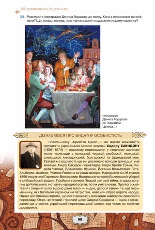 Від романтизму до реалізму
98
	24.	Розгляньте ілюстрацію Дениса Гордєєва до твору. Кого з персонажів ви впіз-
нали? Що, на ваш погляд, прагнув увиразнити художник у цьому малюнку?
Ілюстрація
Дениса Гордєєва
до «Крихітки
Цахеса...»
Повість-казку «Крихітка Цахес...» ми маємо можливість
прочитати українською мовою завдяки Сидору Сакидону
(1896–1974) — відомому перекладачу, у творчому арсеналі
якого переклади з польської, чеської, сербської, німецької,
словацької, македонської, болгарської та французької мов.
Узагалі ж є відомості, що він досконало володів тринадцятьма
мовами. Сидір Сакидон перекладав твори братів Ґрімм, Ка-
рела Чапека, Браніслава Нушича, Йоганна Вольфґанґа Ґете,
Альберта Шаміссо, Ромена Роллана та інших авторів. Народився він 26 травня
1896 року в селі Перевали Володимир-Волинського повіту Волинської губернії
в хліборобській родині. Пройшов горнило Першої світової війни, згодом всту-
пив до Київського інституту народної освіти, потім учителював. Про його жит-
тєвий і творчий шлях відомо дуже мало — видно, далося взнаки те, що пись-
меннику, як і багатьом українським патріотам, навісили образ ворога народу.
Однак достеменно відомо, що його вважають визнаним майстром прозового
перекладу. Отже, життєвий і творчий шлях Сидора Сакидона — одна з незві-
даних ще сторінок української перекладацької школи, яка чекає на копітких	
дослідників.
Дізнаємося про видатну особистість
 
