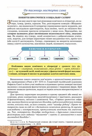Від романтизму до реалізму
99
К О М І Ч Н Е  В  Л І Т Е Р А Т У Р І
гумор іронія сатира сарказм гротеск
До таємниць мистецтва слова
Поняття про гротеск і соціальну сатиру
З8 класу ви вже знаєте про такі різновиди комічного в літературі, як са-
тира, гумор, іронія, сарказм. Так, розглядаючи комедію «Міщанин-
шляхтич», ми відзначали її сатиричне спрямування проти журденів, які
рабськи наслідували аристократію, будь-якими, часто до смішного без-
глуздими, шляхами прагнули потрапити у вище коло. Пригадаймо, що
сатирою називають різке висміювання недосконалості світу, людських
вад. На відміну від гумору, який асоціюється з доброзичливою усміш-
кою, жартом, для сатири характерне гнівне засудження того, проти чого
(або кого) її застосовують. Сатиру, спрямовану на викриття негативних
явищ у житті суспільства, взаєминах людей, називають соціальною.
Особливим видом комічного в літературі є гротеск (від фр.
grotesque — «химерний, незвичайний», італ. grotta — «грот, підземел-
ля») — це художній засіб, який поєднує у фантастичній формі жахливе
і смішне, потворне й високе та розкриває алогізм життєвих явищ.
Виникнення самого поняття пов’язують з археологічними розкопка-
ми, проведеними в Римі в ХV–ХVІ ст. Славетний італійський художник
Рафаель Санті та його учні знайшли в підземних гротах химерні настінні
малюнки з поєднанням фантастичних рослинних і тваринних форм. Цей
живопис назвали гротеском, надалі ж термін почали використовувати і в
літературі.
Для гротеску характерне поєднання в одному предметі або явищі не-
сумісних, різко контрастних якостей (комічного і трагічного, реального
й фантастичного, світлого і зловісного). Так, «Гофман гротескно зобра-
жає малюка Цахеса на прізвисько Цинобер, наділеного рідкісною потвор-
ністю, оскільки той, за його словами, зовні “нагадує редьку”. Проте по-
творність сама по собі не є достатнім елементом гротеску, бо мусить
взаємодіяти з контрастними, протилежними якостями та значення-
ми. Так, потворність Цинобра поєднується з бурхливим схваленням
філістерами його гаданих “талантів” і навіть із закоханістю в нього
миловидної Кандіди»1
.
1
	 Ш а л а г і н о в   Б. Романтичний словник: До історії понять і термінів раннього	
німецького романтизму. — К., 2010.
 
