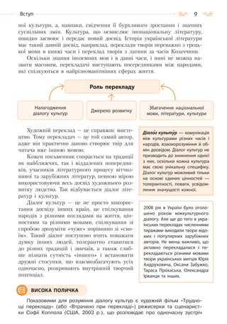 9Вступ
ної культури, а, навпаки, свідчення її бурхливого зростання і значних
суспільних змін. Культура, що осмислює інонаціональну літературу,
швидко засвоює і передає новий досвід. Історія української літератури
має такий давній досвід, наприклад, переклади творів переважно з грець-
кої мови в княжі часи і переклад творів з латини за часів Козаччини.
Оскільки знання іноземних мов і в давні часи, і нині не можна на-
звати масовим, перекладачі виступають посередниками між народами,
які спілкуються в найрізноманітніших сферах життя.
Художній переклад — це справжнє мисте-
цтво. Тому перекладач — це той самий автор,
адже він практично заново створює твір для
читача вже іншою мовою.
Кожен письменник спирається на традиції
як найближчих, так і віддалених попередни-
ків, учасників літературного процесу вітчиз-
няної та зарубіжних літератур, певною мірою
використовуючи весь досвід художнього роз-
витку людства. Так відбувається діалог літе-
ратур і культур.
Діалог культур — це не просто викорис-
тання досвіду інших країн, це спілкування
народів з різними поглядами на життя, цін-
ностями та різними мовами, спілкування зі
спробою зрозуміти «чуже» порівняно зі «сво-
їм». Такий діалог поступово вчить поважати
думку інших людей, толерантно ставитися
до різних традицій і звичаїв, а також глиб-
ше пізнати сутність «іншого» і встановити
дружні стосунки, що взаємозбагачують усіх
одночасно, розкривають внутрішній творчий
потенціал.
Показовими для розуміння діалогу культур є художній фільм «Трудно-
щі перекладу» (або «Втрачено при перекладі») режисерки та сценарист-
ки Софії Коппола (США, 2003 р.), що розповідає про одночасну зустріч
Роль перекладу
Джерело розвитку
Налагодження
діалогу культур
Збагачення національної
мови, літератури, культури
Діалог культур — комунікація
між культурами різних часів і
народів, взаєморозуміння й об-
мін досвідом. Діалог культур не
призводить до зникнення однієї
з них, оскільки кожна культура
має свою унікальну специфіку.
Діалог культур можливий тільки
на основі єдиних цінностей  —
толерантності, поваги, усвідом-
лення значущості кожної.
2008 рік в Україні було оголо-
шено роком міжкультурного
діалогу. Але ще до того в укра-
їнських перекладах численними
тиражами виходили твори відо-
мих і популярних зарубіжних
авторів. Не менш важливо, що
активно перекладалися і пе-
рекладаються різними мовами
твори українських митців Юрія
Андруховича, Оксани Забужко,
Тараса Прохаська, Олександра
Ірванця та інших.
ВИСОКА ПОЛИЧКА
Право для безоплатного розміщення підручника в мережі Інтернет має
Міністерство освіти і науки України http://mon.gov.ua/ та Інститут модернізації змісту освіти https://imzo.gov.ua
 