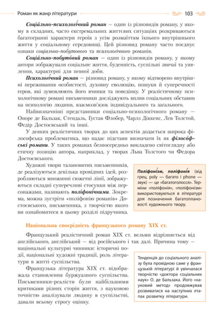 103Роман як жанр літератури
Соціально-психологічний роман — один із різновидів роману, у яко-
му в складних, часто екстремальних життєвих ситуаціях розкриваються
багатогранні характери героїв з усім розмаїттям їхнього внутрішнього
життя у соціальному середовищі. Цей різновид роману часто поєднує
ознаки соціально-побутового та психологічного романів.
Соціально-побутовий роман — один із різновидів роману, у якому
автори зображували соціальне життя, буденність, суспільні звичаї та уяв-
лення, характерні для певної доби.
Психологічний роман — різновид роману, у якому відтворено внутріш-
ні переживання особистості, духовну еволюцію, пошуки й суперечності
героя, які зумовлюють його вчинки та поведінку. У реалістичному пси-
хологічному романі письменники досліджують вплив соціальних обставин
на психологію людини, взаємозв’язок індивідуального та загального.
Найвизначніші представники соціально-психологічного роману —
Оноре де Бальзак, Стендаль, Густав Флобер, Чарлз Діккенс, Лев Толстой,
Федір Достоєвський та інші.
У деяких реалістичних творах до цих аспектів додається широка фі-
лософська проблематика, що надає підстави визначати їх як філософ-
ські романи. У таких романах безпосередньо викладено світоглядну або
етичну позицію автора, наприклад, у творах Льва Толстого чи Федора
Достоєвського.
Художні твори талановитих письменників,
де реалізуються декілька провідних ідей, роз-
робляються множинні сюжетні лінії, зображу-
ються складні суперечливі стосунки між пер-
сонажами, називають поліфонічними. Зокре-
ма, можна зустріти «поліфонію романів» До-
стоєвського, письменника, з творчістю якого
ви ознайомитеся в цьому розділі підручника.
Національна своєрідність французького роману ХІХ ст.
Французький реалістичний роман ХІХ ст. вельми відрізняється від
англійського, англійський — від російського і так далі. Причина тому —
національні культурні чинники: історичні по-
дії, національні художні традиції, роль літера-
тури в житті суспільства.
Французька література ХІХ ст. відобра-
жала становлення буржуазного суспільства.
Письменники-реалісти були найбільшими
критиками різних сторін життя, з науковою
точністю аналізували людину в суспільстві,
давали всьому строгу оцінку.
Поліфонізм, поліфонія (від
грец. poly  — багато і phone  —
звук) — це «багатоголосся». Тер-
міни «поліфонія», «поліфонізм»
використовуються в літературі
для позначення багатоплано-
вості художнього твору.
Тенденція до соціального аналі-
зу була провідною саме у фран-
цузькій літературі й увінчалася
творчістю «доктора соціальних
наук» О. де Бальзака. Його «на-
уковий метод» продовжував
розвиватися на наступних ета-
пах розвитку літератури.
Право для безоплатного розміщення підручника в мережі Інтернет має
Міністерство освіти і науки України http://mon.gov.ua/ та Інститут модернізації змісту освіти https://imzo.gov.ua
 