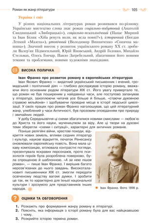 105Роман як жанр літератури
Україна і світ
У різних національних літературах роман розвивався по-різному.
Українське мистецтво слова знає роман соціально-побутовий (Анатолій
Свидницький «Люборацькі»), соціально-психологічний (Панас Мирний
та Іван Білик «Хіба ревуть воли, як ясла повні?»), історичний (Богдан
Лепкий «Мазепа»), утопічний (Володимир Винниченко «Сонячна ма-
шина»). Значний внесок у розвиток українського роману XX ст. зроби-
ли Валер’ян Підмогильний, Юрій Яновський, Андрій Головко, Михайло
Стельмах, Олесь Гончар, Павло Загребельний, збагативши його новими
темами та проблемами, новими художніми знахідками.
Іван Франко про розвиток роману в європейських літературах
Іван Якович Франко — видатний український письменник і вчений, гро-
мадський і політичний діяч — глибоко досліджував історію роману, вважа-
ючи його основним родом літератури ХІХ ст. Його увагу привертало те,
що роман не був поширеним у найдавніші часи, але поступово запанував
у літературі, захоплюючи читачів усе більше й більше, «стаючи духовною
стравою мільйонів» і здобуваючи провідне місце в історії людської цивілі-
зації. У своїх працях про роман Франко наголошував, що цей літературний
жанр, улюблений у часи Античності, був прозовим оповіданням про природу
і звичайних людей.
У добу Середньовіччя ці схеми збагатилися новими смислами — любов’ю
до Христа та його науки, мучеництвом за віру. Але ці твори на духовні
теми зберегли «схеми і ситуації», характерні для античних романів.
Пізніше релігійні війни, хрестові походи, від-
криття нових земель, впливи східних літератур
і культур, наукові відкриття, початок Ренесансу
оновлювали європейську повість. Вона мала ці-
каву композицію, втілювала контрастні погляди,
презентувала яскравих персонажів, проте пси-
хологія героїв була розроблена поверхово, бу-
ла спрощеною й шаблонною. «А за нею пішов
роман», — пише Іван Франко. І вирішив багато
нерозв’язаних до нього завдань. Високотала-
новиті письменники ХІХ ст. змогли передати
освіченому людству вагомі думки. І зробити
це так, як то характерно для їхньої національної
культури і зрозуміло для представників інших
народів.
1. Розкажіть про формування жанру роману в літературі.
2. Поясніть, яка інформація з історії роману була для вас найцікавішою
і чому.
3. Розкрийте історію терміна роман.
ВИСОКА ПОЛИЧКА
Іван Франко. Фото 1898 р.
ОЦІНКИ ТА ОБГОВОРЕННЯ
Право для безоплатного розміщення підручника в мережі Інтернет має
Міністерство освіти і науки України http://mon.gov.ua/ та Інститут модернізації змісту освіти https://imzo.gov.ua
 