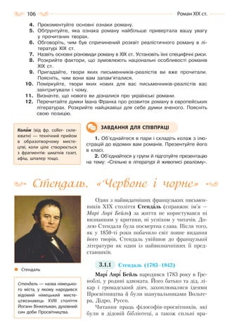 106 Роман ХІХ ст.
4. Прокоментуйте основні ознаки роману.
5. Обґрунтуйте, яка ознака роману найбільше привертала вашу увагу
у прочитаних творах.
6. Обговоріть, чим був спричинений розквіт реалістичного роману в лі-
тературі XIX ст.
7. Назвіть основні різновиди роману в XIX ст. Установіть їхні специфічні риси.
8. Розкрийте фактори, що зумовлюють національні особливості романів
ХІХ ст.
9. Пригадайте, твори яких письменників-реалістів ви вже прочитали.
Поясніть, чим вони вам запам’яталися.
10. Поміркуйте, твори яких нових для вас письменників-реалістів вас
заінтригували і чому.
11. Визначте, що нового ви дізналися про українські романи.
12. Перечитайте думки Івана Франка про розвиток роману в європейських
літературах. Розкрийте найцікавіші для себе думки вченого. Поясніть
свою позицію.
1. Об’єднайтеся в пари і складіть колаж з ілю-
страцій до відомих вам романів. Презентуйте його
в класі.
2. Об’єднайтеся у групи й підготуйте презентацію
на тему: «Спільне в літературі й живописі реалізму».
Стендаль. «Червоне і чорне»
Один з найвидатніших французьких письмен-
ників XIX століття Стендаль (справжнє ім’я —
Марі Анрі Бейль) за життя не користувався ні
визнанням у критики, ні успіхом у читачів. До-
лею Стендаля була посмертна слава. Після того,
як у 1850-ті роки побачило світ повне видання
його творів, Стендаль увійшов до французької
літератури як один із найвизначніших її пред-
ставників.
3.1.1 Стендаль (1783–1842)
Марі Анрі Бейль народився 1783 року в Гре-
ноблі, у родині адвоката. Його батько та дід, лі-
кар і громадський діяч, захоплювалися ідеями
Просвітництва й були шанувальниками Вольте-
ра, Дідро, Руссо.
Читання праць філософів-просвітників, які
були в дідовій бібліотеці, а також сильні вра-
Колаж (від фр. coller- скле-
ювати)  — технічний прийом
в образотворчому мисте-
цтві, коли ціле створюється
з фрагментів: шматків газет,
афіш, шпалер тощо.
ЗАВДАННЯ ДЛЯ СПІВПРАЦІ
Стендаль
Стендаль — назва німецько-
го міста, у якому народився
відомий німецький мисте-
цтвознавець XVIII століття
Йоганн Вінкельман, духовний
син доби Просвітництва.
Право для безоплатного розміщення підручника в мережі Інтернет має
Міністерство освіти і науки України http://mon.gov.ua/ та Інститут модернізації змісту освіти https://imzo.gov.ua
 