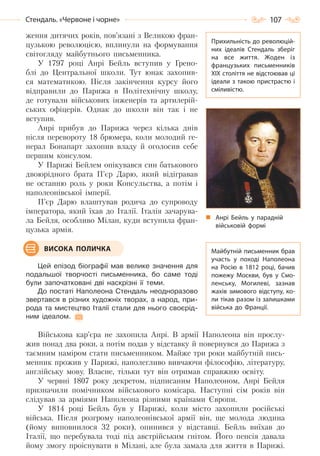 107Стендаль. «Червоне і чорне»
ження дитячих років, пов’язані з Великою фран-
цузькою революцією, вплинули на формування
світогляду майбутнього письменника.
У 1797 році Анрі Бейль вступив у Грено-
блі до Центральної школи. Тут юнак захопив-
ся математикою. Після закінчення курсу його
відправили до Парижа в Політехнічну школу,
де готували військових інженерів та артилерій-
ських офіцерів. Однак до школи він так і не
вступив.
Анрі прибув до Парижа через кілька днів
після перевороту 18 брюмера, коли молодий ге-
нерал Бонапарт захопив владу й оголосив себе
першим консулом.
У Парижі Бейлем опікувався син батькового
двоюрідного брата П’єр Дарю, який відігравав
не останню роль у роки Консульства, а потім і
наполеонівської імперії.
П’єр Дарю влаштував родича до супроводу
імператора, який їхав до Італії. Італія зачарува-
ла Бейля, особливо Мілан, куди вступила фран-
цузька армія.
Цей епізод біографії мав велике значення для
подальшої творчості письменника, бо саме тоді
були започатковані дві наскрізні її теми.
До постаті Наполеона Стендаль неодноразово
звертався в різних художніх творах, а народ, при-
рода та мистецтво Італії стали для нього своєрід-
ним ідеалом.
Військова кар’єра не захопила Анрі. В армії Наполеона він прослу-
жив понад два роки, а потім подав у відставку й повернувся до Парижа з
таємним наміром стати письменником. Майже три роки майбутній пись-
менник прожив у Парижі, наполегливо вивчаючи філософію, літературу,
англійську мову. Власне, тільки тут він отримав справжню освіту.
У червні 1807 року декретом, підписаним Наполеоном, Анрі Бейля
призначили помічником військового комісара. Наступні сім років він
слідував за арміями Наполеона різними країнами Європи.
У 1814 році Бейль був у Парижі, коли місто захопили російські
війська. Після розгрому наполеонівської армії він, ще молода людина
(йому виповнилося 32 роки), опинився у відставці. Бейль виїхав до
Італії, що перебувала тоді під австрійським гнітом. Його пенсія давала
йому змогу проіснувати в Мілані, але була замала для життя в Парижі.
ВИСОКА ПОЛИЧКА
Прихильність до революцій-
них ідеалів Стендаль зберіг
на все життя. Жоден із
французьких письменників
XIX століття не відстоював ці
ідеали з такою пристрастю і
сміливістю.
Майбутній письменник брав
участь у поході Наполеона
на Росію в 1812 році, бачив
пожежу Москви, був у Смо-
ленську, Могилеві, зазнав
жахів зимового відступу, ко-
ли тікав разом із залишками
війська до Франції.
Анрі Бейль у парадній
військовій формі
Право для безоплатного розміщення підручника в мережі Інтернет має
Міністерство освіти і науки України http://mon.gov.ua/ та Інститут модернізації змісту освіти https://imzo.gov.ua
 