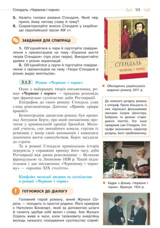 111Стендаль. «Червоне і чорне»
5. Назвіть головні романи Стендаля. Який твір
приніс йому світову славу й чому?
6. Схарактеризуйте внесок Стендаля у скарбни-
цю європейської прози ХІХ ст.
1. Об’єднайтеся в пари й підготуйте повідом-
лення з презентацією на тему «Екранне життя
творів Стендаля» (про різні твори). Використайте
уривки з різних екранізацій.
2. Об’єднайтеся у групи й підготуйте повідом-
лення з презентацією на тему «Твори Стендаля в
різних видах мистецтва».
3.1.3 Роман «Червоне і чорне»
Один з найкращих творів письменника, ро-
ман «Червоне і чорне» — правдива розповідь
про французьке суспільство доби Реставрації.
Епіграфом до свого роману Стендаль узяв
слова революціонера Дантона: «Правда, сувора
правда!»
Безпосереднім джерелом роману був процес
над Антуаном Берте, про який письменник про-
читав у кримінальній хроніці Гренобля. Моло-
дий учитель, син звичайного коваля, стріляв із
ревнощів у матір своїх вихованців і намагався
покінчити життя самогубством. Берте засудили
до страти.
Та в романі Стендаля кримінальна історія
переросла у справжню хроніку його часу, доби
Реставрації між двома революціями — Великою
французькою та Липневою 1830 р. Такий підза-
головок і дав письменник «Червоному і чорно-
му» — «хроніка ХІХ століття».
Конфлікт молодої людини та суспільства
в романі «Червоне і чорне»
Головний герой роману, юний Жульєн Со-
рель — походить із простої родини. Його кумиром
є Наполеон Бонапарт, який за допомогою шпаги
й таланту здобув собі велич і славу. Але Жульєн
Сорель живе в часи, коли талановиту енергійну
молодь низького походження суспільство сприй-
ЗАВДАННЯ ДЛЯ СПІВПРАЦІ
ГОТУЄМОСЯ ДО ДІАЛОГУ
Обкладинка українського
видання роману 2017 р.
До кожного розділу роману
є епіграф. Проте більшість із
них підписані фальшивими
іменами (окрім Шекспіра,
Байрона та деяких старо-
давніх поетів). Усе інше
придумав сам Стендаль. Епі-
графи визначають характер
розділу, його проблематику.
Кадри з фільму «Червоне і
чорне». Франція. 1954 р.
Право для безоплатного розміщення підручника в мережі Інтернет має
Міністерство освіти і науки України http://mon.gov.ua/ та Інститут модернізації змісту освіти https://imzo.gov.ua
 