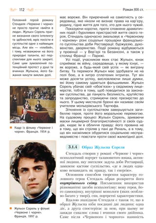 112 Роман ХІХ ст.
має вороже. Він приречений на самотність у се-
редовищі, яке ніколи не визнає права на кар’єру,
родину, гідне життя для того, хто для нього чужий.
Показуючи коротке, проте сповнене драматич-
них подій і бурхливих пристрастей життя свого ге-
роя, Стендаль одночасно змальовує в «Червоному
і чорному» різні соціальні прошарки французько-
го суспільства доби Реставрації: буржуазію, духо-
венство, дворянство. Події роману відбуваються
у провінції — у Вер’єрі та Безансоні, а також у
столиці Франції — Парижі.
Усі події, учасником яких стає Жульєн, юнак
сприймає як війну, середовище, у якому існує, —
як вороже, а будь-який свій успіх — як виграну
битву. Та перемоги Жульєн має здобувати не на
полі бою, а в хитро сплетених інтригах. Тут він
може досягти успіху, висловлюючи лише думки,
які йому самому здаються фальшивими. Жульєн
Сорель убачає свій «обов’язок» у свідомому лице-
мірстві, тобто в тому, щоб поводитися за закона-
ми суспільства, де панують безликість, крутійство
та запроданство, стримуючи своє презирство до
нього. У цьому мистецтві брехні він називає своїм
учителем мольєрівського Тартюфа.
Зіткнення із суспільством завершується заги-
беллю героя, проте його моральною перемогою.
На судовому процесі Жульєн Сорель, зриваючи
маски лицемірної благопристойності зі своїх суд-
дів, кидає їм в обличчя правду: його провина не
в тому, що він стріляв у пані де Реналь, а в тому,
що він насмілився обуритися соціальною неспра-
ведливістю і повстати проти своєї жалюгідної долі.
3.1.4 Образ Жульєна Сореля
Стендаль створив у романі «Червоне і чорне»
психологічний портрет талановитого юнака, актив-
ної людини, яку знесилює задуха доби Реставрації,
замкнене кастове суспільство, «де в людях одна-
ково ненавидять як правду, так і енергію».
Основним способом творення характеру го-
ловного героя Стендаль обрав розкриття його
внутрішнього світу. Письменник використав
різноманітні засоби психологізму: мову героя, йо-
го самооцінку, внутрішні монологи (яких особли-
во багато у творі), сни, портретні характеристики.
Вдалою знахідкою Стендаля є також те, що в
образі Жульєна ніби поєднані дві людини: одна
діє, а друга спостерігає за нею, при цьому не
завжди схвалює слова і вчинки свого двійника.
Саме після «Червоного і чорного» наявність
Головний герой роману
Стендаля «Червоне і чорне»
не просто прагне «вийти в
люди». Жульєн Сорель праг-
не визнання свого інтелекту
та здібностей, мріє посісти в
суспільстві одне з найвищих
місць. Але він  — «плебей»,
і тому, незважаючи на його
природні таланти, всі пер-
спективи для нього закриті.
Саме цим зумовлений по-
тенційний протест у душі та
вчинках Жульєна, його ба-
жання кинути виклик долі.
Кадр із фільму «Червоне і
чорне». Франція. 1954 р.
Жульєн Сорель у фільмі
«Червоне і чорне».
Франція. 1997 р.
Право для безоплатного розміщення підручника в мережі Інтернет має
Міністерство освіти і науки України http://mon.gov.ua/ та Інститут модернізації змісту освіти https://imzo.gov.ua
 