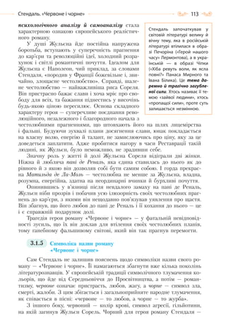 113Стендаль. «Червоне і чорне»
психологічного аналізу й самоаналізу стала
характерною ознакою європейського реалістич-
ного роману.
У душі Жульєна йде постійна напружена
боротьба, вступають у суперечність прагнення
до кар’єри та революційні ідеї, холодний розра-
хунок і світлі романтичні почуття. Ідеалом для
Жульєна є Наполеон, чий приклад, за словами
Стендаля, «породив у Франції божевільне і, зви-
чайно, злощасне честолюбство». Справді, шале-
не честолюбство — найважливіша риса Сореля.
Він пристрасно бажає слави і хоча мріє про сво-
боду для всіх, та бажання піднестись у височінь
будь-якою ціною пересилює. Основа складного
характеру героя — суперечливе поєднання рево-
люційного, незалежного і благородного начала з
честолюбними прагненнями, що штовхають його на шлях лицемірства
і фальші. Будуючи зухвалі плани досягнення слави, юнак покладається
на власну волю, енергію й талант, не замислюючись про ціну, яку за це
доведеться заплатити. Адже пробитися нагору в часи Реставрації такій
людині, як Жульєн, було неможливо, не зрадивши себе.
Значну роль у житті й долі Жульєна Сореля відіграли дві жінки.
Ніжна й любляча пані де Реналь, яка єдина ставилась до нього як до
рівного й з якою він дозволяв собі бути самим собою. І горда прекрас-
на Матильда де Ла-Моль — честолюбна не менше за Жульєна, владна,
розумна, енергійна, здатна на неординарні вчинки й бурхливі почуття.
Опинившись у в’язниці після невдалого замаху на пані де Реналь,
Жульєн ніби прозрів і побачив усю ілюзорність своїх честолюбних праг-
нень до кар’єри, з якими він нещодавно пов’язував уявлення про щастя.
Він збагнув, що його любов до пані де Реналь і її кохання до нього — це
і є справжній подарунок долі.
Трагедія героя роману «Червоне і чорне» — у фатальній невідповід-
ності зусиль, що їх він доклав для втілення своїх честолюбних планів,
тому ганебному фальшивому світові, який він так прагнув перемогти.
3.1.5 Символіка назви роману
«Червоне і чорне»
Сам Стендаль не залишив пояснень щодо символіки назви свого ро-
ману — «Червоне і чорне». Її намагаються збагнути вже кілька поколінь
літературознавців. У європейській традиції символічного тлумачення ко-
льорів, що йде від Середньовіччя до Просвітництва, а потім — роман-
тизму, червоне означає пристрасть, любов, жагу, а чорне — символ зла,
смерті, жалоби. З цим збігається і загальноприйняте народне тлумачення,
як співається в пісні: «червоне — то любов, а чорне — то журба».
З іншого боку, червоний — колір крові, символ агресії, гільйотини,
на якій загинув Жульєн Сорель. Чорний для героя роману Стендаля —
Стендаль започаткував у
світовій літературі велику й
вічну тему, яка в російській
літературі втілилася в обра-
зі Печоріна («Герой нашого
часу» Лермонтова), а в укра-
їнській  — в образі Чіпки
(«Хіба ревуть воли, як ясла
повні?» Панаса Мирного та
Івана Білика). Це тема да-
ремно й трагічно загубле-
ної сили. Хтось називає її те-
мою «зайвої людини», хтось
«пропащої сили», проте суть
залишається незмінною.
Право для безоплатного розміщення підручника в мережі Інтернет має
Міністерство освіти і науки України http://mon.gov.ua/ та Інститут модернізації змісту освіти https://imzo.gov.ua
 