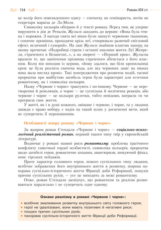 114 Роман ХІХ ст.
це колір його повсякденного одягу — спочатку як семінариста, потім як
секретаря маркіза де Ла-Моля.
Символіку кольорів обіграно й у тексті роману. Перед тим, як уперше
вирушити в дім де Реналів, Жульєн заходить до церкви: «Вона була тем-
на і порожня. З нагоди свята всі вікна були запнуті червоною тканиною,
і сонячне проміння, проходячи крізь неї, створювало разючий світловий
ефект, величний і суворий». На лаві Жульєн знайшов клаптик паперу, на
якому прочитав: «Подробиці страти і останні хвилини життя Луї Женре-
ля, страченого в Безансоні…», а на звороті — «Перший крок». Жульєна
вразило те, що закінчення прізвища страченого збігається з його влас-
ним. Коли він виходив із церкви, «йому здалося, що біля кропильниці
кров: це була розлита свячена вода, але від червоних завіс на вікнах
вона мала вигляд крові». Такі попередження про розвиток подій, таємні
пророцтва про майбутню загибель героя були характерні для естетики
романтизму, як і символіка кольорів.
Назву «Червоне і чорне» трактують і по-іншому. Червоне — це пере-
творення й революція, а чорне — це суспільна й політична реакція, або
червоне і чорне — це кольори рулетки, тобто невідомо, виграєш ти чи
програєш своє життя.
У житті, як і в душі кожного, змішане і червоне, і чорне, та у людини
завжди є право вибору, є надія на такий шлях у досягненні мети, який
не суперечить її переконанням.
Особливості жанру роману «Червоне і чорне»
За жанром роман Стендаля «Червоне і чорне» — соціально-психо-
логічний реалістичний роман, перший такого типу твір у європейській
літературі.
Водночас у романі наявні риси романтизму: проблема трагічного
конфлікту самотньої гордої особистості, символіка кольорів, пророцтва
щодо загибелі героя, романтичне кохання, авантюризм, шокуючий фінал,
опис гірських пейзажів.
Проте характер головного героя, нового суспільного типу людини,
всебічне зображення його внутрішнього життя в розвитку, широка па-
норама суспільно-історичного життя Франції доби Реформації, пошуки
причин суспільних рухів, — усе це виходить за межі романтизму.
Отже, роман Стендаля засвідчує, що романтизм та реалізм розви-
ваються паралельно і не суперечать одне одному.
Ознаки реалізму в романі «Червоне і чорне»:
всебічне змалювання розвитку внутрішнього світу головного героя;
герої не ідеалізовані, вони мають позитивні й негативні риси;
пошуки причин суспільних рухів;
панорама суспільно-історичного життя Франції доби Реформації.
Право для безоплатного розміщення підручника в мережі Інтернет має
Міністерство освіти і науки України http://mon.gov.ua/ та Інститут модернізації змісту освіти https://imzo.gov.ua
 