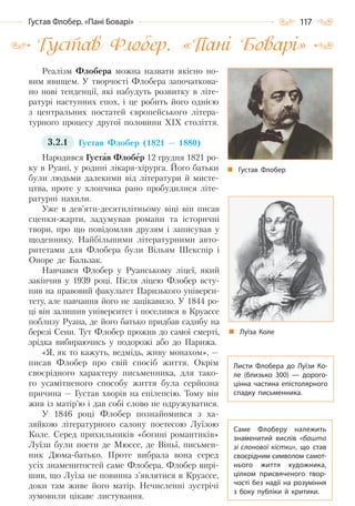 117Густав Флобер. «Пані Боварі»
Густав Флобер. «Пані Боварі»
Реалізм Флобера можна назвати якісно но-
вим явищем. У творчості Флобера започаткова-
но нові тенденції, які набудуть розвитку в літе-
ратурі наступних епох, і це робить його однією
з центральних постатей європейського літера-
турного процесу другої половини XIX століття.
3.2.1 Густав Флобер (1821 — 1880)
Народився Густав Флобер 12 грудня 1821 ро-
ку в Руані, у родині лікаря-хірурга. Його батьки
були людьми далекими від літератури й мисте-
цтва, проте у хлопчика рано пробудилися літе-
ратурні нахили.
Уже в дев’яти-десятилітньому віці він писав
сценки-жарти, задумував романи та історичні
твори, про що повідомляв друзям і записував у
щоденнику. Найбільшими літературними авто-
ритетами для Флобера були Вільям Шекспір і
Оноре де Бальзак.
Навчався Флобер у Руанському ліцеї, який
закінчив у 1939 році. Після ліцею Флобер всту-
пив на правовий факультет Паризького універси-
тету, але навчання його не зацікавило. У 1844 ро-
ці він залишив університет і поселився в Круассе
поблизу Руана, де його батько придбав садибу на
березі Сени. Тут Флобер прожив до самої смерті,
зрідка вибираючись у подорожі або до Парижа.
«Я, як то кажуть, ведмідь, живу монахом», —
писав Флобер про свій спосіб життя. Окрім
своєрідного характеру письменника, для тако-
го усамітненого способу життя була серйозна
причина — Густав хворів на епілепсію. Тому він
жив із матір’ю і дав собі слово не одружуватися.
У 1846 році Флобер познайомився з ха-
зяйкою літературного салону поетесою Луїзою
Коле. Серед прихильників «богині романтиків»
Луїзи були поети де Мюссе, де Віньї, письмен-
ник Дюма-батько. Проте вибрала вона серед
усіх знаменитостей саме Флобера. Флобер вирі-
шив, що Луїза не повинна з’являтися в Круассе,
доки там живе його матір. Нечисленні зустрічі
зумовили цікаве листування.
Густав Флобер
Листи Флобера до Луїзи Ко-
ле (близько 300)  — дорого-
цінна частина епістолярного
спадку письменника.
Луїза Коле
Саме Флоберу належить
знаменитий вислів «башта
зі слонової кістки», що став
своєрідним символом самот-
нього життя художника,
цілком присвяченого твор-
чості без надії на розуміння
з боку публіки й критики.
Право для безоплатного розміщення підручника в мережі Інтернет має
Міністерство освіти і науки України http://mon.gov.ua/ та Інститут модернізації змісту освіти https://imzo.gov.ua
 