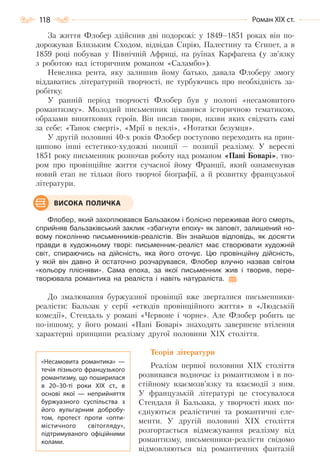 118 Роман ХІХ ст.
За життя Флобер здійснив дві подорожі: у 1849–1851 роках він по-
дорожував Близьким Сходом, відвідав Сирію, Палестину та Єгипет, а в
1859 році побував у Північній Африці, на руїнах Карфагена (у зв’язку
з роботою над історичним романом «Саламбо»).
Невелика рента, яку залишив йому батько, давала Флоберу змогу
віддаватись літературній творчості, не турбуючись про необхідність за-
робітку.
У ранній період творчості Флобер був у полоні «несамовитого
романтизму». Молодий письменник цікавився історичною тематикою,
образами виняткових героїв. Він писав твори, назви яких свідчать самі
за себе: «Танок смерті», «Мрії в пеклі», «Нотатки безумця».
У другій половині 40-х років Флобер поступово переходить на прин-
ципово інші естетико-художні позиції — позиції реалізму. У вересні
1851 року письменник розпочав роботу над романом «Пані Боварі», тво-
ром про провінційне життя сучасної йому Франції, який ознаменував
новий етап не тільки його творчої біографії, а й розвитку французької
літератури.
Флобер, який захоплювався Бальзаком і болісно переживав його смерть,
сприйняв бальзаківський заклик «збагнути епоху» як заповіт, залишений но-
вому поколінню письменників-реалістів. Він знайшов відповідь, як досягти
правди в художньому творі: письменник-реаліст має створювати художній
світ, спираючись на дійсність, яка його оточує. Цю провінційну дійсність,
у якій він давно й остаточно розчарувався, Флобер влучно назвав світом
«кольору плісняви». Сама епоха, за якої письменник жив і творив, пере-
творювала романтика на реаліста і навіть натураліста.
До змалювання буржуазної провінції вже зверталися письменники-
реалісти: Бальзак у серії «етюдів провінційного життя» в «Людській
комедії», Стендаль у романі «Червоне і чорне». Але Флобер робить це
по-іншому, у його романі «Пані Боварі» знаходять завершене втілення
характерні принципи реалізму другої половини XIX століття.
Теорія літератури
Реалізм першої половини XIX століття
розвивався водночас із романтизмом і в по-
стійному взаємозв’язку та взаємодії з ним.
У французькій літературі це стосувалося
Стендаля й Бальзака, у творчості яких по-
єднуються реалістичні та романтичні еле-
менти. У другій половині XIX століття
розгортається відмежування реалізму від
романтизму, письменники-реалісти свідомо
відмовляються від романтичних фантазій
ВИСОКА ПОЛИЧКА
«Несамовита романтика»  —
течія пізнього французького
романтизму, що поширилася
в 20–30-ті роки ХІХ  ст., в
основі якої  — неприйняття
буржуазного суспільства з
його вульгарним добробу-
том, протест проти «опти-
містичного світогляду»,
підтримуваного офіційними
колами.
Право для безоплатного розміщення підручника в мережі Інтернет має
Міністерство освіти і науки України http://mon.gov.ua/ та Інститут модернізації змісту освіти https://imzo.gov.ua
 