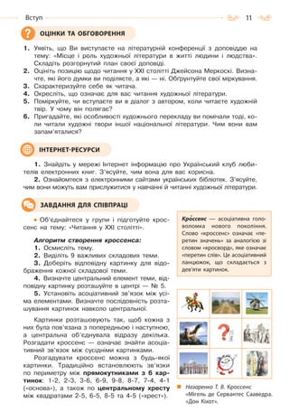 11Вступ
1. Уявіть, що Ви виступаєте на літературній конференції з доповіддю на
тему: «Місце і роль художньої літератури в житті людини і людства».
Складіть розгорнутий план своєї доповіді.
2. Оцініть позицію щодо читання у ХХІ столітті Джейсона Меркоскі. Визна-
чте, які його думки ви поділяєте, а які — ні. Обґрунтуйте свої міркування.
3. Схарактеризуйте себе як читача.
4. Окресліть, що означає для вас читання художньої літератури.
5. Поміркуйте, чи вступаєте ви в діалог з автором, коли читаєте художній
твір. У чому він полягає?
6. Пригадайте, які особливості художнього перекладу ви помічали тоді, ко-
ли читали художні твори іншої національної літератури. Чим вони вам
запам’яталися?
1. Знайдіть у мережі Інтернет інформацію про Український клуб люби-
телів електронних книг. З’ясуйте, чим вона для вас корисна.
2. Ознайомтеся з електронними сайтами українських бібліотек. З’ясуйте,
чим вони можуть вам прислужитися у навчанні й читанні художньої літератури.
Об’єднайтеся у групи і підготуйте крос-
сенс на тему: «Читання у ХХІ столітті».
Алгоритм створення кроссенса:
1. Осмисліть тему.
2. Виділіть 9 важливих складових теми.
3. Доберіть відповідну картинку для відо-
браження кожної складової теми.
4. Визначте центральний елемент теми, від-
повідну картинку розташуйте в центрі — № 5.
5. Установіть асоціативний зв’язок між усі-
ма елементами. Визначте послідовність розта-
шування картинок навколо центральної.
Картинки розташовують так, щоб кожна з
них була пов’язана з попередньою і наступною,
а центральна об’єднувала відразу декілька.
Розгадати кроссенс — означає знайти асоціа-
тивний зв’язок між сусідніми картинками.
Розгадувати кроссенс можна з будь-якої
картинки. Традиційно встановлюють зв’язки
по периметру між прямокутниками з 6 кар-
тинок: 1-2, 2-3, 3-6, 6-9, 9-8, 8-7, 7-4, 4-1
(«основа»), а також по центральному хресту
між квадратами 2-5, 6-5, 8-5 та 4-5 («хрест»).
ОЦІНКИ ТА ОБГОВОРЕННЯ
ІНТЕРНЕТ-РЕСУРСИ
Кроссенс  — асоціативна голо-
воломка нового покоління.
Слово «кроссенс» означає «пе-
ретин значень» за аналогією зі
словом «кросворд», яке означає
«перетин слів». Це асоціативний
ланцюжок, що складається з
дев’яти картинок.
ЗАВДАННЯ ДЛЯ СПІВПРАЦІ
Назаренко Т. В. Кроссенс
«Мігель де Сервантес Сааведра.
«Дон Кіхот».
Право для безоплатного розміщення підручника в мережі Інтернет має
Міністерство освіти і науки України http://mon.gov.ua/ та Інститут модернізації змісту освіти https://imzo.gov.ua
 