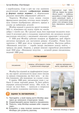 119Густав Флобер. «Пані Боварі»
і перебільшень. Саме в цей час стає панівним
реалістичний принцип «зображення життя
у формах самого життя», зі збереженням
реальних масштабів зображуваної дійсності.
Творчість Флобера стала новим етапом
французького реалізму, естетика якого потребу-
вала точного відображення дійсності, правди в
усьому до найменших деталей.
Флобер перший із реалістів другої половини
ХІХ ст. відмовився від поділу героїв на «носіїв
добра» і «носіїв зла». Як і реальні люди, його персонажі поєднують пози-
тивні й негативні риси в складному переплетінні, він досконало володіє
мистецтвом світлотіні у змалюванні людських характерів і психології.
У 1858 році Флобер здійснив подорож до Карфагена, щоб зібрати
достатньо матеріалів для наступного роману «Саламбо». Роман було
закінчено у 1862 році після чотирьох років роботи. Наступна робота
«Виховання почуттів» — спроба автора змалювати власну юність —
тривала сім років. Зокрема, у романі описано європейські революційні
події 1848 року. «Виховання почуттів» — останній роман письменника,
виданий 1869 року.
Флобер був відомий як перфекціоніст (люди-
на, яка прагне досконалості) щодо свого письма
та завжди стверджував, що його мета — це зна-
йти lemotjuste, або відповідне чи слушне слово.
8 травня 1880 року письменник сидів у ка-
бінеті й писав черговий роман. Та його роботу
перервав апоплектичний напад. «Він поліг, як
солдат на полі бою», — написали в некролозі
про великого художника мистецтва слова.
1. Пригадайте, у який період життя Флобер звер-
нувся до написання літературних творів.
2. Схарактеризуйте ранню творчість письменника.
3. Поясніть, чому Флобер називав себе «людина-
перо».
4. Розкрийте, у чому полягає значення творчості
Флобера для розвитку реалізму.
майстер відтворення
життя, характерів, типів
творець «об’єктивного стилю»
в реалістичній літературіі
письменник
ГУСТАВ ФЛОБЕР
Пам’ятник Флоберу в Трувілі
ОЦІНКИ ТА ОБГОВОРЕННЯ
Європейські події 1848–
1849 рр. (відомі під назвою
«Весна націй»)  — найбільш
масштабна в історії Європи
хвиля революцій, проте в
зв’язку з політичними реак-
ціями у всіх випадках влада
була відновлена протягом
року.
Право для безоплатного розміщення підручника в мережі Інтернет має
Міністерство освіти і науки України http://mon.gov.ua/ та Інститут модернізації змісту освіти https://imzo.gov.ua
 