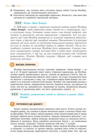 120 Роман ХІХ ст.
5. Поміркуйте, яку головну мету поставив перед собою Густав Флобер,
звернувшись до письменницької діяльності.
6. Розгляньте ілюстрації до параграфа підручника. Висвітліть, чим вони вам
допомогли сприйняти навчальний матеріал.
3.2.2 Роман «Пані Боварі»
У 1856 році в одному з паризьких журналів вийшов роман Флобера
«Пані Боварі», який спричинив шквал емоцій як у літературних, так і
в суспільних колах. Головною темою книги став вічний конфлікт між
ілюзією та реальністю, життям придуманим і справжнім. Але для роз-
криття цієї теми Флобер використав не шляхетні поривання романтич-
ного героя, а трагічні мрії звичайної міщанки. Письменника й редакторів
журналу, які дали дозвіл на публікацію скандального роману, притягнули
до суду за зневагу до «релігійної моралі та добрих звичаїв». Після сен-
саційного судового розгляду Флобера було виправдано. Скандал нав-
коло «аморального» роману поставив його в перші ряди літературного
руху «натуралістів», у той час, як сам літератор називав себе «останнім
романтиком». Пізніше Флобер згадував: «Процес цей створив мені
величезну рекламу».
Флобер приголомшив читачів і критиків, заявивши: «Емма Боварі — та
це ж я!» В одній паризькій газеті навіть з’явилася карикатура, де Флобер,
чоловік майже двометрового зросту, схожий на древнього вікінга, був зо-
бражений у легковажному вбранні своєї героїні. Та слова письменника були
не жартом, а зізнанням у тому, що, створюючи образ Емми Боварі, він спи-
рався й на власний психологічний досвід. Флобер теж переживав розлад з
навколишнім світом, невдоволення життям, бажання чогось, що реально не
існує, але все це, зрозуміла річ, переживав на іншому, незрівнянно вищому
духовному й душевному рівні, ніж його провінційна героїня.
3.2.3 Конфлікт романтичних ілюзій та дійсності в романі «Пані
Боварі»
Сюжет роману письменникові підказало саме життя. В його основу по-
кладено драму, що сталася в родині мешканця однієї з околиць Руана ліка-
ря Деламара. Після смерті першої дружини лікар запропонував руку й серце
молодій чарівній дочці сусіда-селянина. Красуня виявилася дівчиною з не-
абиякими запитами, завела коханців, витрачала гроші на «розкішне життя»,
вбрання й прикраси. Вона наробила величезних боргів і, не знайшовши
іншого виходу, отруїлася. Пізніше вкоротив собі віку і її чоловік.
Центром роману є образ Емми Боварі. Свою героїню Флобер не наділив
ні розумом, ні освітою, ні гарним смаком, духовно вона нічим не вирізня-
ється серед мешканців провінційного містечка, у якому живе. Усе, про що
ВИСОКА ПОЛИЧКА
ГОТУЄМОСЯ ДО ДІАЛОГУ
Право для безоплатного розміщення підручника в мережі Інтернет має
Міністерство освіти і науки України http://mon.gov.ua/ та Інститут модернізації змісту освіти https://imzo.gov.ua
 