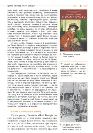 121Густав Флобер. «Пані Боварі»
вона мріє, чим захоплюється, тривіальне й може
викликати хіба іронічну посмішку. Виховувалася
Емма в пансіоні при монастирі, де зачитувалася
романами, у яких «тільки й мови було, що кохан-
ня, коханці, коханки, переслідувані дами, що млі-
ють у відлюдних альтанках, дрімучі ліси, сердечні
жалі, клятви, ридання, сльози й цілунки, човни
при місячному світлі, соловейки в гаях, кавалери,
хоробрі, як леви, сумирні, як ягнята, доброчесні,
як ніхто, завжди гарно вбрані…» (тут і далі пере-
клад Миколи Лукаша). Саме під впливом такої
«літератури» й сформувався ідеал Емми, головні
складники якого — кохання, кавалери, красиве
«романтичне» життя.
Історія життя, пошуків кохання й розчаруван-
ня Емми Боварі — взірець «нецікавого сюжету».
У житті героїні Флобера в різних варіантах повто-
рюється та сама ситуація: Емма створює в уяві
якийсь ідеальний світ, а коли його не знаходить,
від гострого розчарування втрачає інтерес до жит-
тя. Хоч серце її розбите, Емма не бажає розлуча-
тися зі своїми ілюзіями, тікаючи від сірої буден-
ності, вона знову й знову поринає у світ власних
фантазій, приречених на загибель від зіткненні з
реальністю. Тому остаточна трагічна втеча героїні
від дійсності — самогубство — є закономірною й
неминучою.
Флобер радше співчуває своїй героїні, ніж за-
суджує її. Вона наробила в житті помилок, проте
розплата за них була занадто жорстока. Нехай
ідеали, поривання та мрії Емми банальні й без-
глузді, та вона справді страждає, по-своєму про-
тестуючи проти «життя кольору плісняви» — аж до
своєї недоладної смерті. Її біда, а не провина, що
ні виховання, ні освіта, ні середовище не підка-
зали їй, що людина має вчитися бачити й цінува-
ти красу життя, повинна сама наповнювати його
реальним смислом, прагнучи до чогось світлого,
піднесеного. І шукати свій ідеал і мрію варто не
в задоволенні власних егоїстичних бажань і ма-
теріальних потреб, а в справжніх безкорисливих
почуттях і шляхетних вчинках.
Сюжет і композиція роману
Сюжет роману Флобера «Пані Боварі» до-
сить простий: це історія життя дружини про-
вінційного лікаря, Емми Боварі, яка намагалась
жити згідно зі своїми уявленнями про «краси-
ве» життя, щоб заповнити порожнечу нікчемно-
го провінційного існування. Пошуки красивих
Обкладинка роману
«Пані Боварі»
У романі не відбувається
яскравих подій, усе тут зви-
чайне й буденне. «Я малюю
сірим по сірому»,— так ви-
словився про свій твір сам
письменник.
Альфред де Річмонт.
Ілюстрація до роману
«Пані Боварі». 1905 р.
Право для безоплатного розміщення підручника в мережі Інтернет має
Міністерство освіти і науки України http://mon.gov.ua/ та Інститут модернізації змісту освіти https://imzo.gov.ua
 