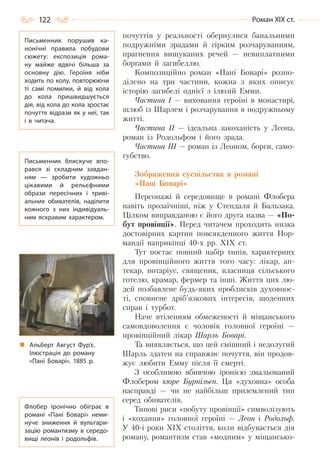 122 Роман ХІХ ст.
почуттів у реальності обернулися банальними
подружніми зрадами й гірким розчаруванням,
прагнення вишуканих речей — невиплатними
боргами й загибеллю.
Композиційно роман «Пані Боварі» розпо-
ділено на три частини, кожна з яких описує
історію загибелі однієї з ілюзій Емми.
Частина І — виховання героїні в монастирі,
шлюб із Шарлем і розчарування в подружньому
житті.
Частина ІІ — ідеальна закоханість у Леона,
роман із Родольфом і його зрада.
Частина ІІІ — роман із Леоном, борги, само-
губство.
Зображення суспільства в романі
«Пані Боварі»
Персонажі й середовище в романі Флобера
навіть прозаїчніші, ніж у Cтендаля й Бальзака.
Цілком виправданою є його друга назва — «По-
бут провінції». Перед читачем проходить низка
достовірних картин повсякденного життя Нор-
мандії наприкінці 40-х рр. ХІХ ст.
Тут постає повний набір типів, характерних
для провінційного життя того часу: лікар, ап-
текар, нотаріус, священик, власниця сільського
готелю, крамар, фермер та інші. Життя цих лю-
дей позбавлене будь-яких проблисків духовнос-
ті, сповнене дріб’язкових інтересів, щоденних
справ і турбот.
Наче втіленням обмеженості й міщанського
самовдоволення є чоловік головної героїні —
провінційний лікар Шарль Боварі.
Та виявляється, що цей смішний і недолугий
Шарль здатен на справжнє почуття, він продов-
жує любити Емму після її смерті.
З особливою вбивчою іронією змальований
Флобером кюре Бурнізьєн. Ця «духовна» особа
насправді — чи не найбільш приземлений тип
серед обивателів.
Типові риси «побуту провінції» символізують
і «кохання» головної героїні — Леон і Родольф.
У 40-і роки XIX століття, коли відбувається дія
роману, романтизм став «модним» у міщансько-
Письменник порушив ка-
нонічні правила побудови
сюжету: експозиція рома-
ну майже вдвічі більша за
основну дію. Героїня ніби
ходить по колу, повторюючи
ті самі помилки, й від кола
до кола пришвидшується
дія, від кола до кола зростає
почуття відрази як у неї, так
і в читача.
Письменник блискуче впо-
рався зі складним завдан-
ням  — зробити художньо
цікавими й рельєфними
образи пересічних і триві-
альних обивателів, наділити
кожного з них індивідуаль-
ним яскравим характером.
Альберт Август Фур’є.
Ілюстрація до роману
«Пані Боварі». 1885 р.
Флобер іронічно обіграє в
романі «Пані Боварі» неми-
нуче зниження й вульгари-
зацію романтизму в середо-
вищі леонів і родольфів.
Право для безоплатного розміщення підручника в мережі Інтернет має
Міністерство освіти і науки України http://mon.gov.ua/ та Інститут модернізації змісту освіти https://imzo.gov.ua
 