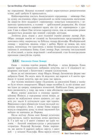 123Густав Флобер. «Пані Боварі»
му середовищі. Коханці головної героїні користуються романтичними
кліше, щоб здобути її прихильність.
Найколоритніша постать йонвільського середовища — аптекар Оме,
на думку дослідників, образ грандіозний за своїм соціальним значенням.
За щирістю його відданості «принципам» ховається поверховість і мі-
щанська тривіальність, а головне — дріб’язковий розрахунок. Як тільки
з’явилася можливість отримати орден, він тут же «примирився» з уря-
дом. Саме в образі Оме втілено характер епохи, тож не випадково роман
завершується рядками про повний «тріумф» аптекаря.
Зловісну роль зіграв у долі головної героїні роману лихвар Лере.
Образ лихваря зовсім не схожий на бальзаківських представників фі-
нансового світу, наприклад, на Гобсека, скнару-філософа. Флоберівський
лихвар — пересічна людина, «сіра» і дрібна. Проте це хижак, що, наче
павук, потихеньку тче павутиння, у якому безнадійно заплуталась недо-
свідчена й легковажна Емма. Саме лихвар Лере, спочатку послужливий
та облесливий, а потім жорстокий і невблаганний, став безпосередньою
причиною самогубства героїні.
3.2.4 Еволюція Емми Боварі
Емма — головна героїня роману Флобера — дочка фермера. Емма
прагне краси та піднесених любовних почуттів, які в її свідомості не-
розривно пов’язані з багатством і вищим суспільством.
Коли до неї посватався лікар Шарль Боварі, батьківська ферма вже
набридла Еммі. На якусь мить їй видалося, що нарешті в її життя при-
йшли ті чудові почуття, про які вона так мріяла.
Але чоловік виявився сірим і буденним, за уявленням Емми, у ньому
не було нічого лицарського. Шарль щиро полюбив її, та він цілими дня-
ми їздив до хворих, повертався втомлений. Найбільше Емму дратувала
його впевненість у тому, що вона з ним абсолютно щаслива.
Жити героїні довелося в сонному провін-
ційному Йонвілі, у середовищі ситих міщан, де
ніколи не відбувалося нічого цікавого, усі про
всіх усе знали й пліткували одне про одного.
Вирізнявся серед обивателів тільки молодий по-
мічник нотаріуса Леон, у якому Емма відразу
відчула споріднену душу, та юнак змушений був
виїхати на навчання до Парижа.
Після від’їзду Леона пані Боварі остаточно
занудьгувала, навіть маленька дочка дратувала
її. І в цей час у її житті з’явився ще один чо-
ловік — багатий поміщик-сусіда з репутацією
«серцеїда» Родольф Буланже. Емма виріши-
ла, що життя її нарешті набуло змісту, і зміст
цей — у коханні Родольфа. Вона мріяла втекти
Бюст Емми Боварі в Руані
Право для безоплатного розміщення підручника в мережі Інтернет має
Міністерство освіти і науки України http://mon.gov.ua/ та Інститут модернізації змісту освіти https://imzo.gov.ua
 