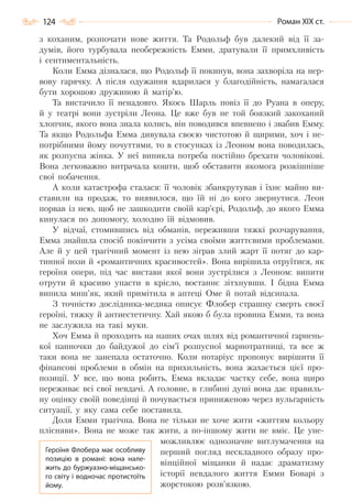 124 Роман ХІХ ст.
з коханим, розпочати нове життя. Та Родольф був далекий від її за-
думів, його турбувала необережність Емми, дратували її примхливість
і сентиментальність.
Коли Емма дізналася, що Родольф її покинув, вона захворіла на нер-
вову гарячку. А після одужання вдарилася у благодійність, намагалася
бути хорошою дружиною й матір’ю.
Та вистачило її ненадовго. Якось Шарль повіз її до Руана в оперу,
й у театрі вони зустріли Леона. Це вже був не той боязкий закоханий
хлопчик, якого вона знала колись, він поводився впевнено і звабив Емму.
Та якщо Родольфа Емма дивувала своєю чистотою й щирими, хоч і не-
потрібними йому почуттями, то в стосунках із Леоном вона поводилась,
як розпусна жінка. У неї виникла потреба постійно брехати чоловікові.
Вона легковажно витрачала кошти, щоб обставити якомога розкішніше
свої побачення.
А коли катастрофа сталася: її чоловік збанкрутував і їхнє майно ви-
ставили на продаж, то виявилося, що їй ні до кого звернутися. Леон
порвав із нею, щоб не зашкодити своїй кар’єрі, Родольф, до якого Емма
кинулася по допомогу, холодно їй відмовив.
У відчаї, стомившись від обманів, переживши тяжкі розчарування,
Емма знайшла спосіб покінчити з усіма своїми життєвими проблемами.
Але й у цей трагічний момент із нею зіграв злий жарт її потяг до кар-
тинної пози й «романтичних красивостей». Вона вирішила отруїтися, як
героїня опери, під час вистави якої вони зустрілися з Леоном: випити
отрути й красиво упасти в крісло, востаннє зітхнувши. І бідна Емма
випила миш’як, який примітила в аптеці Оме й потай відсипала.
З точністю дослідника-медика описує Флобер страшну смерть своєї
героїні, тяжку й антиестетичну. Хай якою б була провина Емми, та вона
не заслужила на такі муки.
Хоч Емма й проходить на наших очах шлях від романтичної гарнень-
кої панночки до байдужої до сім’ї розпусної марнотратниці, та все ж
таки вона не занепала остаточно. Коли нотаріус пропонує вирішити її
фінансові проблеми в обмін на прихильність, вона жахається цієї про-
позиції. У все, що вона робить, Емма вкладає частку себе, вона щиро
переживає всі свої невдачі. А головне, в глибині душі вона дає правиль-
ну оцінку своїй поведінці й почувається приниженою через вульгарність
ситуації, у яку сама себе поставила.
Доля Емми трагічна. Вона не тільки не хоче жити «життям кольору
плісняви». Вона не може так жити, а по-іншому жити не вміє. Це уне-
можливлює однозначне витлумачення на
перший погляд нескладного образу про-
вінційної міщанки й надає драматизму
історії невдалого життя Емми Боварі з
жорстокою розв’язкою.
Героїня Флобера має особливу
позицію в романі: вона нале-
жить до буржуазно-міщансько-
го світу і водночас протистоїть
йому.
Право для безоплатного розміщення підручника в мережі Інтернет має
Міністерство освіти і науки України http://mon.gov.ua/ та Інститут модернізації змісту освіти https://imzo.gov.ua
 