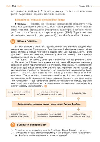 126 Роман ХІХ ст.
яке тримає в лівій руці. У фіналі ж роману героїня з відчаєм хапає
ротом смертельний порошок жменями з долоні.
Боваризм як суспільно-психологічне явище
Боваризм — поняття, що позначає неможливість проводити чітку
межу між дійсністю і фантазією, коли факти реального світу підміня-
ються уявними. Впроваджене французьким філософом і есеїстом Жулем
де Готьє в есе «Боваризм, есе про силу уяви» (1902). Термін походить
від прізвища головної героїні роману Густава Флобера «Пані Боварі».
Ви вже знайомі з поняттям «донкіхотство», яке виникло завдяки без-
смертному роману Сервантеса. Донкіхотство й боваризм мають спільні
риси: обидва ці явища пов’язані з відірваністю мрії від реальності. Проте
Дон Кіхот, попри всі помилки, викликає у людства глибоку повагу завдяки
своїй непохитній вірі в добро.
Пані Боварі теж існує у світі мрій і відвертається від реального жит-
тя. Проте всі мрії Емми зосереджені на ній самій. «Прекрасне кохання» у
свідомості Емми переплітається з англійським мереживом та екзотичними
фруктами. Цей набір фальшивих уявлень про «красиве» життя призвів до
викривленого сприйняття реальності, що називається «комплексом бова-
ризму». Такий комплекс небезпечний, він не дає людині можливості бути
щасливою. Також він часто пов’язаний з егоїзмом; ті, хто страждає на ньо-
го, вважають себе кращими за інших, вартими більшого, ніж вони мають.
Тож «боваризм» — це небезпечне суспільно-психологічне явище, заражені
ним люди часто роблять життя довколишніх нестерпним, приносячи їх у
жертву своєму честолюбству.
1. Поясніть, як ви розумієте вислів Флобера «Емма Боварі — це я».
2. Пригадайте історію створення роману «Пані Боварі». Чому, на вашу дум-
ку, Флобера навіть притягли до суду за роман?
ВИСОКА ПОЛИЧКА
оповідь, опис,
діалог замість розповіді
антиромантизм
зображення через деталі
у сприйнятті персонажами
об’єктивний метод
зображення подій і людей
психологізм через
зовнішнє і внутрішнє
використання невласне
прямої мови
Особливості авторського стилю і новаторство Густава Флобера
ОЦІНКИ ТА ОБГОВОРЕННЯ
Право для безоплатного розміщення підручника в мережі Інтернет має
Міністерство освіти і науки України http://mon.gov.ua/ та Інститут модернізації змісту освіти https://imzo.gov.ua
 