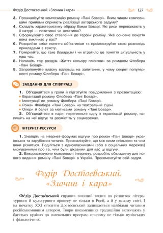 127Федір Достоєвський. «Злочин і кара»
3. Проаналізуйте композицію роману «Пані Боварі». Яким чином компози-
ційні прийоми сприяють реалізації авторського задуму?
4. Складіть характеристику образу Емми Боварі. Які риси переважають у
її натурі — позитивні чи негативні?
5. Сформулюйте своє ставлення до героїні роману. Яке основне почуття
вона викликає у вас?
6. Розкрийте зміст поняття об’єктивізм та проілюструйте свою розповідь
прикладами з тексту.
7. Поміркуйте, що таке боваризм і чи втратило це поняття актуальність у
наш час.
8. Напишіть твір-роздум «Життя кольору плісняви» за романом Флобера
«Пані Боварі».
9. Запропонуйте власну відповідь на запитання, у чому секрет популяр-
ності роману Флобера «Пані Боварі».
1. Об’єднайтеся у групи й підготуйте повідомлення з презентацією:
Екранізації роману Флобера «Пані Боварі».
Ілюстрації до роману Флобера «Пані Боварі».
Роман Флобера «Пані Боварі» на театральній сцені.
Опери й балет за мотивами роману «Пані Боварі».
2. Об’єднайтеся в пари, перегляньте одну з екранізацій роману, на-
пишіть на неї відгук та розмістіть у соцмережах.
1. Знайдіть на інтернет-форумах відгуки про роман «Пані Боварі» укра-
їнських та зарубіжних читачів. Проаналізуйте, що між ними спільного та чим
вони різняться. Поділіться з однокласниками (або в соціальних мережах)
міркуваннями про те, чим були цікавими для вас ці відгуки.
2. Використовуючи можливості Інтернету, розробіть обкладинку для но-
вого видання роману «Пані Боварі» в Україні. Прокоментуйте свій задум.
Федір Достоєвський.
«Злочин і кара»
Федір Достоєвський справив значний вплив на розвиток літера-
турного й культурного процесу не тільки в Росії, а й у всьому світі. І
на початку XXI століття Достоєвський залишається найбільш читаним
російськомовним автором. Твори письменника традиційно включають у
багатьох країнах до навчальних програм, причому не тільки вузівських
і філологічних.
ЗАВДАННЯ ДЛЯ СПІВПРАЦІ
ІНТЕРНЕТ-РЕСУРСИ
Право для безоплатного розміщення підручника в мережі Інтернет має
Міністерство освіти і науки України http://mon.gov.ua/ та Інститут модернізації змісту освіти https://imzo.gov.ua
 