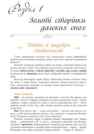 Етапи й шедеври
Античності
Слово античність походить від латинського слова стародавній.
Започаткували античну культуру греки, потім їхні традиції продовжили
римляни.
Антична література виробила майже всі жанри літератури нового часу,
велика частина з яких і нині зберегла свої античні, головним чином грець-
кі назви: епічна поема та ідилія, трагедія і комедія, ода, елегія, сатира
(латинське) й епіграма, різні види історичної оповіді та ораторської
мови.
Коли ви читатимете твори Данте і Шекспіра, авторів пізніших епох,
ви знову й знову будете знаходити відгомін творів античного мисте-
цтва, повертатися думками до витоків нової європейської культури —
золотої доби Античності.
Теорія літератури
Міф — це оповідь, заснована на традиціях, легендах або фактах, яка
пояснює звичаї та обряди, розкриває історію походження світу і людей,
природи і тварин, предметів і явищ з участю надприродних істот — богів,
демонів, героїв. Свого часу міф заміняв наукові знання й був основою
світогляду.
Епос (від грецьк. πος — слово, розповідь) — оповідь про минуле на-
роду, у якій прославляються розум, сила, мужність і відданість батьків-
щині. Основою античного епосу була міфологія.
Розподіл художніх творів за трьома родами літератури: епос, лірика,
драма — започаткував у IV ст. до н. е. видатний еллінський учений-енци-
клопедист Аристотель. Давньогрецькій літературі притаманна саме така по-
слідовність виникнення та розквіту родів літератури (епос — лірика — драма).
Починався епос двома епічними поемами Гомера — «Іліада» й «Одіссея».
Золоті сторінки
далеких епох
Розділ 1
Право для безоплатного розміщення підручника в мережі Інтернет має
Міністерство освіти і науки України http://mon.gov.ua/ та Інститут модернізації змісту освіти https://imzo.gov.ua
 