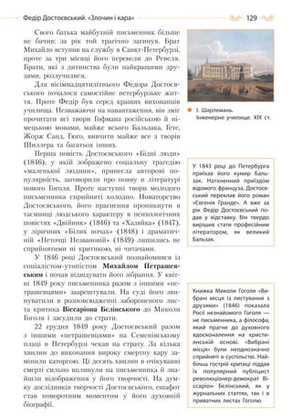 129Федір Достоєвський. «Злочин і кара»
Свого батька майбутній письменник більше
не бачив: за рік той трагічно загинув. Брат
Михайло вступив на службу в Санкт-Петербурзі,
проте за три місяці його перевели до Ревеля.
Брати, які з дитинства були найкращими дру-
зями, розлучилися.
Для вісімнадцятилітнього Федора Достоєв-
ського почалося самостійне петербурзьке жит-
тя. Проте Федір був серед кращих вихованців
училища. Незважаючи на навантаження, він зміг
прочитати всі твори Гофмана російською й ні-
мецькою мовами, майже всього Бальзака, Гете,
Жорж Санд, Гюґо, вивчити майже все з творів
Шиллера та багатьох інших.
Перша повість Достоєвського «Бідні люди»
(1846), у якій зображено соціальну трагедію
«маленької людини», принесла авторові по-
пулярність, заговорили про появу в літературі
нового Гоголя. Проте наступні твори молодого
письменника сприйняті холодно. Новаторство
Достоєвського, його прагнення проникнути в
таємниці людського характеру в психологічних
повістях «Двійник» (1846) та «Хазяйка» (1847),
у ліричних «Білих ночах» (1848) і драматич-
ній «Неточці Незвановій» (1849) лишились не
сприйнятими ні критикою, ні читачами.
У 1846 році Достоєвський познайомився із
соціалістом-утопістом Михайлом Петрашев-
ським і почав відвідувати його зібрання. У квіт-
ні 1849 року письменника разом з іншими «пе-
трашевцями» заарештували. На суді його зви-
нуватили в розповсюдженні забороненого лис-
та критика Віссаріона Бєлінського до Миколи
Гоголя і засудили до страти.
22 грудня 1849 року Достоєвський разом
з іншими «петрашевцями» на Семенівському
плаці в Петербурзі чекав на страту. За кілька
хвилин до виконання вироку смертну кару за-
мінили каторгою. Ці десять хвилин в очікуванні
смерті сильно вплинули на письменника й зна-
йшли відображення у його творчості. На дум-
ку дослідників творчості Достоєвського, ешафот
став поворотним моментом у його духовній
біографії.
І. Шарлемань.
Інженерне училище. ХІХ  ст.
Книжка Миколи Гоголя «Ви-
брані місця із листування з
друзями» (1846) показала
Росії незнайомого Гоголя  —
не письменника, а філософа,
який прагне до духовного
вдосконалення на христи-
янській основі. «Вибрані
місця» були неоднозначно
сприйняті в суспільстві. Най-
більш гострій критиці піддав
їх популярний публіцист
революціонер-демократ Ві-
ссаріон Бєлінський, як у
журнальних статтях, так і в
приватних листах Гоголю.
У 1843 році до Петербурга
приїхав його кумир Баль-
зак. Натхненний приїздом
відомого француза, Достоєв-
ський переклав його роман
«Євгенія Гранде». А  вже за
рік Федір Достоєвський по-
дав у відставку. Він твердо
вирішив стати професійним
літератором, як великий
Бальзак.
Право для безоплатного розміщення підручника в мережі Інтернет має
Міністерство освіти і науки України http://mon.gov.ua/ та Інститут модернізації змісту освіти https://imzo.gov.ua
 