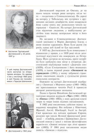 130 Роман ХІХ ст.
Достоєвський вирушив до Омська, де на
нього чекали чотири роки каторги, після чо-
го — солдатчина в Семипалатинську. По дорозі
на каторгу, у Тобольську, він зустрівся з дру-
жинами засланих декабристів, вони подарували
йому єдину книгу, яку дозволялося читати ка-
торжанам — Євангеліє. На каторзі Достоєвський
став віруючою людиною, у майбутньому ре-
лігійна тема посяде центральне місце в його
творчості.
На засланні в Семипалатинську Достоєв-
ський закохався в Марію Дмитрівну Ісаєву, з
якою пізніше одружився. Вони були разом сім
років, однак цей шлюб не був щасливий.
У 1857-му Достоєвського було помилувано і
відновлено у правах, а в 1859 році після деся-
тилітньої відсутності він повернувся до Петер-
бурга. Його зустріли як мученика, проте потріб-
но було здобувати своє місце в літературі. До-
стоєвський опублікував повісті «Дядечків сон»
(1859), «Село Степанчиково і його мешканці»
(1859), а також перший роман «Зневажені та
скривджені» (1861), у якому зображені страж-
дання «маленьких людей» у суспільстві різких
соціальних контрастів.
Пережите на каторзі Достоєвський відобра-
зив у «Записках з Мертвого дому» (1861–1862),
які приголомшили читачів Росії й принесли
авторові довгоочікуване визнання.
Разом із братом Михайлом Достоєвський ор-
ганізував видання журналів «Час» (1861–1863)
та «Епоха» (1864–1865), у яких друкував власні
твори та твори інших відомих письменників.
У 1862 році письменник здійснив першу за-
кордонну мандрівку. Він побував у Німеччині,
Франції, Англії, Швейцарії, Італії та Австрії.
Свої враження від поїздки країнами Європи,
роздуми про ідеали Великої французької рево-
люції — «Свободу, рівність і братерство» Досто-
євський описав у циклі з восьми філософських
нарисів-есе «Зимові нотатки про літні вражен-
ня» (1863). У 1864 році письменник видав
повість «Записки з підпілля».Достоєвський у 1863 році
У цей період Достоєвський
часто виступав на літера-
турних вечорах. На  одному
з них у листопаді 1860 року
в залі Пасажу він познайо-
мився з Тарасом Шевченком.
Костянтин Трутовський.
Достоєвський у 26 років.
1847 р.
Право для безоплатного розміщення підручника в мережі Інтернет має
Міністерство освіти і науки України http://mon.gov.ua/ та Інститут модернізації змісту освіти https://imzo.gov.ua
 