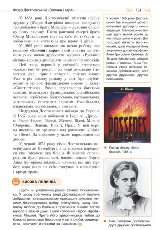 131Федір Достоєвський. «Злочин і кара»
У 1864 році Достоєвський втратив першу
дружину (Марія Дмитрівна померла від сухот)
та улюбленого брата Михайла — духовно близь-
ку йому людину. Після раптової смерті брата
Федір Михайлович узяв на себе його борги та
зобов’язання піклуватися про вдову й дітей.
У 1865 році письменник почав роботу над
романом «Злочин і кара», який із січня наступ-
ного року почав друкувати журнал «Руський
вісник» серією з дванадцяти щомісячних випусків.
Цей твір, перший у світовій літературі
«ідеологічний» роман, про який докладно іти-
меться далі, приніс авторові світову славу.
Уже в рік виходу роману у світ був опублі-
кований уривок французькою мовою в газеті
«Courrierrusse». Роман перекладено багатьма
мовами: німецькою, французькою, англійською,
чеською, сербською, болгарською, каталонською,
литовською, есперанто, івритом, італійською,
іспанською, корейською, японською.
Подружжя Достоєвських поїхало до Європи.
З 1867 року вони побували в Берліні, Дрезде-
ні, Баден-Бадені, Базелі, Женеві, Відні, Мілані,
Флоренції, Венеції, Трієсті, Празі. У цей пері-
од письменник працював над романами «Ідіот»
та «Біси». За кордоном у нього народилися дві
доньки.
У червні 1871 року сім’я Достоєвських по-
вернулася до Петербурга, а за тиждень народив-
ся син письменника Федір. Фінансові справи
родини були розладнані, накопичилися борги.
Анна Григорівна звільнила чоловіка від цих тур-
бот: вона взяла на себе стосунки з видавцями
і кредиторами.
«Ідіот» — улюблений роман самого письменни-
ка. У цьому трагічному творі Достоєвський прагнув
зобразити по-справжньому прекрасну духовно лю-
дину, безпосередню, добру, співчутливу, щиру, спо-
внену любові до ближніх і прагнення знайти світле
начало в кожній душі. Такий головний герой «Ідіота»
князь Мишкін. Проте його християнська любов до
ближніх виявилася безсилою у світі злоби, лицемір-
ства, розпусти й гонитви за наживою.
ВИСОКА ПОЛИЧКА
У жовтні 1866 року Достоєв-
ський був змушений укласти
кабальний договір із книго-
видавцем Стелловським (він
мав здати новий роман до
листопада цього ж року). Для
того, щоб він встиг його ви-
конати, друзі порадили йому
звернутися до стенографістки
Анни Григорівни Сніткіної. За
26 днів письменник написав
роман «Гравець». Анна Гри-
горівна стала останнім ко-
ханням Достоєвського, його
другою дружиною, другом,
помічником.
Анна Григорівна Достоєвська,
друга дружина Достоєвського
Постер фільму «Біси».
Франція. 1988 р.
Право для безоплатного розміщення підручника в мережі Інтернет має
Міністерство освіти і науки України http://mon.gov.ua/ та Інститут модернізації змісту освіти https://imzo.gov.ua
 