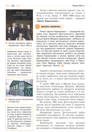 132 Роман ХІХ ст.
Автор славетних романів нарешті стає за-
гальновизнаним письменником не тільки в
Росії, а й на Заході. У 1879–1880 роках він
працює над останнім своїм твором — романом
«Брати Карамазови».
Роман «Брати Карамазови» — своєрідний під-
сумок усієї творчості Достоєвського. Звичайна
на перший погляд кримінальна подія (убивство
батька братів Федора Карамазова) і любовне су-
перництво в канві детективного сюжету вирос-
тають тут у загальну картину сучасного авторові
суспільства. Художній твір стає оповіддю не ли-
ше про драматичні перипетії родини Карамазо-
вих, а й про долі країни та навіть усього людства.
Цим зумовлена незгасаюча цікавість до роману
«Брати Карамазови» в різних країнах світу ось
уже півтора століття поспіль (наприклад, «Братів
Карамазових» екранізували, крім Росії, в Німеч-
чині, Італії, Франції, США, Канаді, Бельгії, Чехії,
Ірані, Туреччині, Японії).
Здоров’я письменника погіршується, дають-
ся взнаки каторга, тяжкі роки напруженої пра-
ці, смерть трирічного сина від спадкової хворо-
би (у нього, як і в самого Достоєвського, була
епілепсія).
У червні 1880 року в Москві було відкри-
то пам’ятник Олександру Пушкіну. Промова
Достоєвського зробила це відкриття видатною
подією в історії не тільки російської, а й сві-
тової літератури. Ця промова стала лебединою
піснею Достоєвського, останнім променем його
пізньої слави: йому залишалося жити півроку.
На початку 1881 року Достоєвський сказав
другові, що не переживе цієї зими. У двадцятих
числах січня письменникові стало погано, й
28 січня Достоєвського не стало.
Наприкінці життя Достоєвський набув
неабиякої популярності. Та воістину непроми-
нуща всесвітня слава прийшла до письменника
після смерті.
Найповніше висловив свої роздуми
письменник на сторінках великих романів,
які називають «п’ятикнижжям Достоєвського».
ВИСОКА ПОЛИЧКА
Постер телесеріалу «Брати
Карамазови». Росія. 2009 р.
Улюбленим місцем праці та
відпочинку для письмен-
ника в останні роки життя
стало містечко Стара Руса
під Великим Новгородом,
де родина винаймала дачу.
Саме тут він писав «Братів
Карамазових», тут працю-
вав над своїм літературним
заповітом  — знаменитою
промовою про Пушкіна.
Будинок-музей письменника
у Старій Русі
Десятки тисяч людей прово-
джали труну письменника,
яку несли його побратими
по перу й друзі-петрашевці.
У  процесії брали участь 15
хорів, 72 делегації несли він-
ки. Достоєвського поховали
на цвинтарі Олександро-
Невської лаври в Санкт-
Петербурзі.
Право для безоплатного розміщення підручника в мережі Інтернет має
Міністерство освіти і науки України http://mon.gov.ua/ та Інститут модернізації змісту освіти https://imzo.gov.ua
 