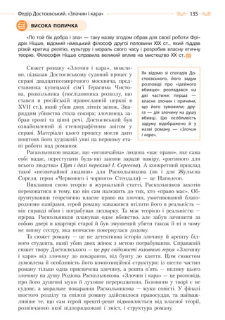 135Федір Достоєвський. «Злочин і кара»
«По той бік добра і зла» — таку назву згодом обрав для своєї роботи Фрі-
дріх Ніцше, відомий німецький філософ другої половини ХІХ ст., який піддав
різкій критиці релігію, культуру і мораль свого часу і розробив власну етичну
теорію. Філософія Ніцше справила великий вплив на мистецтво ХХ ст.
Сюжет роману «Злочин і кара», можли-
во, підказав Достоєвському судовий процес у
справі двадцятисемирічного москвича, пред-
ставника купецької сім’ї Герасима Чисто-
ва, розкольника (послідовника розколу, що
стався в російській православній церкві в
ХVІІ ст.), який убив двох літніх жінок. Зна-
ряддям убивства стала сокира; злочинець за-
брав гроші та цінні речі. Достоєвський був
ознайомлений зі стенографічним звітом у
справі. Матеріали цього процесу могли дати
поштовх його художній уяві на першому ета-
пі роботи над романом.
Раскольников вважає, що «незвичайна» людина «має право», яке сама
собі надає, переступати будь-які закони заради наміру, «рятівного для
всього людства» (Тут і далі переклад І. Сергеєва). А конкретний приклад
такої «незвичайної людини» для Раскольникова (як і для Жульєна
Сореля, героя «Червоного і чорного» Стендаля) — це Наполеон.
Виклавши свою теорію в журнальній статті, Раскольников захотів
переконатися в тому, що він сам належить до тих, хто «право має». Об-
ґрунтувавши теоретично власне право на злочин, умотивований благо-
родними намірами, герой роману наважився втілити його в реальність —
він справді вбив і пограбував лихварку. Та між теорією і реальністю —
прірва. Раскольников планував одне вбивство, але забув зачинити за
собою двері в квартирі старої й був змушений убити також її ні в чому
не винну сестру, яка невчасно повернулася додому.
Та сюжет роману — це не детективна історія злочину й арешту бід-
ного студента, який убив двох жінок з метою пограбування. Справжній
сюжет твору Достоєвського — це рух свідомості головного героя «Злочину
і кари» від злочину до покарання, від бунту до каяття. Цим сюжетом
зумовлена й особливість його композиційної структури: із шести частин
роману тільки одна присвячена злочину, а решта п’ять — впливу цього
злочину на душу Родіона Раскольникова. «Злочин і кара» — це розповідь
про його душевні муки й духовне переродження. Головним у творі є не
судове, а моральне покарання Раскольникова — муки совісті. У фіналі
шостого розділу та епілозі роману здійснилося правосуддя, та найваж-
ливіше те, що сам герой врешті-решт відмовляється від власної теорії,
розвінчанню якої підпорядковані і зміст, і структура роману.
ВИСОКА ПОЛИЧКА
Як відомо зі спогадів До-
стоєвського, його задум
розповіді про «ідейного
вбивцю» розпадався на
дві частини: перша  —
власне злочин і причини,
що його зумовили; дру-
га — дія злочину на душу
вбивці. Цю особливість
задуму відображено й у
назві роману  — «Злочин
і кара».
Право для безоплатного розміщення підручника в мережі Інтернет має
Міністерство освіти і науки України http://mon.gov.ua/ та Інститут модернізації змісту освіти https://imzo.gov.ua
 