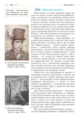 136 Роман ХІХ ст.
3.3.4 Образ Раскольникова
Герой роману за своєю природою добра лю-
дина: він віддає останні гроші родині Мармела-
дових, заступається за незнайому дівчину, ряту-
ючи її від зазіхань хтивого чоловіка, згодом, уже
в процесі слідства, з’ясовується, що, ризикуючи
життям, він урятував дітей із палаючого будин-
ку. Важко повірити, що така людина змогла вби-
ти беззахисних жінок. Достоєвський підкреслює
гостру внутрішню боротьбу, що точилася в душі
Родіона. Адже Раскольников усвідомлював усю
жахливість, усю огидність свого вчинку.
Образ Раскольникова — композиційний і ду-
ховний центр роману. Всі тематичні лінії нероз-
ривно пов’язані з головним героєм. Це й історія
сім’ї Мармеладових — бідних людей, прини-
жених і зневажених (тема перших романів
письменника, головний мотив його творчості).
Це й історія родини Свидригайлових, у якій
служила сестра Раскольникова Дуня. І найго-
ловніше — це сповідь від першої особи само-
го Родіона Раскольникова та всі його вчинки,
що характеризують цю яскраву, суперечливу
особистість, яка з ідеологічних міркувань вчи-
нила страшне насилля над власною природою,
знехтувавши загальнолюдськими законами моралі
й наважившись на жахливий злочин.
Окрім того, твір побудований на прямих та
підсвідомих діалогах героя роману з людьми, які
не поділяють його теорій і прагнуть йому допо-
могти, — Разумихіним, Сонею Мармеладовою,
Порфирієм Петровичем, а також із його
уявними «двійниками» — негідниками Лужиним
і Свидригайловим, поряд з якими він поставив
себе своїм злочином.
Друг Раскольникова Разумихін — протилеж-
ність головному герою. Разумихін не сприймає
теорії Раскольникова, вона його лякає, як жахає
вчинок Родіона його сестру Дуню. Дуня теж лю-
дина «з ідеєю», та її ідея полягає в тому, щоб
пожертвувати собою заради брата, вийшовши за-
між за нелюба. Дуня й Разумихін представляють
у романі нове покоління.
Ще один антипод Раскольникова в романі —
слідчий Порфирій Петрович. Порфирій Петро-
Прізвище Раскольникова
теж символічне, до такої
міри «розколото» його душу.
Ілля Глазунов. Раскольников.
Ілюстрація до роману
«Злочин і кара». 1982 р.
Дементій Шмаринов.
Ілюстрація до роману
«Злочин і кара». 1936 р.
Право для безоплатного розміщення підручника в мережі Інтернет має
Міністерство освіти і науки України http://mon.gov.ua/ та Інститут модернізації змісту освіти https://imzo.gov.ua
 